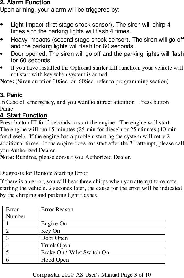 CompuStar 2000-AS User&apos;s Manual Page 3 of 102. Alarm FunctionUpon arming, your alarm will be triggered by:• Light Impact (first stage shock sensor). The siren will chirp 4times and the parking lights will flash 4 times.• Heavy impacts (second stage shock sensor). The siren will go offand the parking lights will flash for 60 seconds.•  Door opened. The siren will go off and the parking lights will flashfor 60 seconds• If you have installed the Optional starter kill function, your vehicle willnot start with key when system is armed.Note: (Siren duration 30Sec. or  60Sec. refer to programming section)3. PanicIn Case of  emergency, and you want to attract attention.  Press buttonPanic.4. Start FunctionPress button III for 2 seconds to start the engine.  The engine will start.The engine will run 15 minutes (25 min for diesel) or 25 minutes (40 minfor diesel).  If the engine has a problem starting the system will retry 2additional times.  If the engine does not start after the 3rd attempt, please callyou Authorized Dealer.Note: Runtime, please consult you Authorized Dealer.Diagnosis for Remote Starting ErrorIf there is an error, you will hear three chirps when you attempt to remotestarting the vehicle. 2 seconds later, the cause for the error will be indicatedby the chirping and parking light flashes.ErrorNumber Error Reason1Engine On2Key On3 Door Open4 Trunk Open5 Brake On / Valet Switch On6 Hood Open