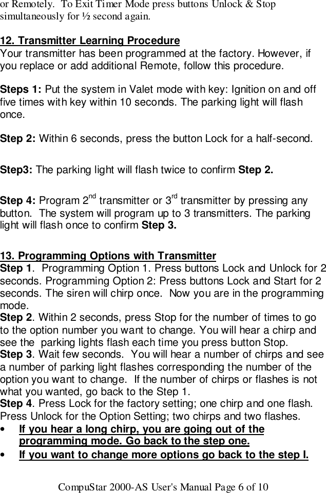 CompuStar 2000-AS User&apos;s Manual Page 6 of 10or Remotely.  To Exit Timer Mode press buttons Unlock &amp; Stopsimultaneously for ½ second again.12. Transmitter Learning ProcedureYour transmitter has been programmed at the factory. However, ifyou replace or add additional Remote, follow this procedure.Steps 1: Put the system in Valet mode with key: Ignition on and offfive times with key within 10 seconds. The parking light will flashonce.Step 2: Within 6 seconds, press the button Lock for a half-second.Step3: The parking light will flash twice to confirm Step 2.Step 4: Program 2nd transmitter or 3rd transmitter by pressing anybutton.  The system will program up to 3 transmitters. The parkinglight will flash once to confirm Step 3.13. Programming Options with TransmitterStep 1.  Programming Option 1. Press buttons Lock and Unlock for 2seconds. Programming Option 2: Press buttons Lock and Start for 2seconds. The siren will chirp once.  Now you are in the programmingmode.Step 2. Within 2 seconds, press Stop for the number of times to goto the option number you want to change. You will hear a chirp andsee the  parking lights flash each time you press button Stop.Step 3. Wait few seconds.  You will hear a number of chirps and seea number of parking light flashes corresponding the number of theoption you want to change.  If the number of chirps or flashes is notwhat you wanted, go back to the Step 1.Step 4. Press Lock for the factory setting; one chirp and one flash.Press Unlock for the Option Setting; two chirps and two flashes.• If you hear a long chirp, you are going out of theprogramming mode. Go back to the step one.• If you want to change more options go back to the step I.
