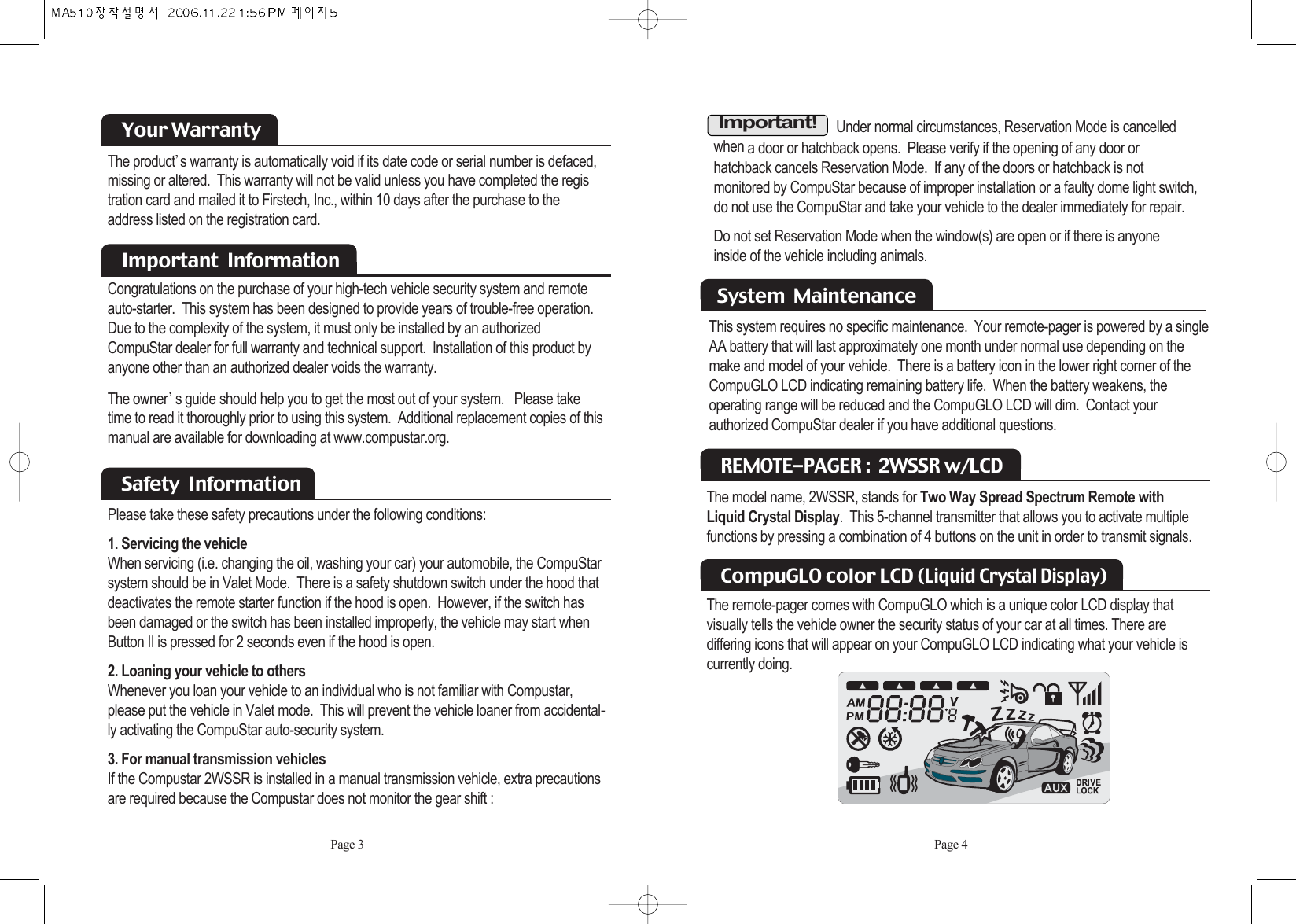 Under normal circumstances, Reservation Mode is cancelled when a door or hatchback opens.  Please verify if the opening of any door or hatchback cancels Reservation Mode.  If any of the doors or hatchback is not monitored by CompuStar because of improper installation or a faulty dome light switch,do not use the CompuStar and take your vehicle to the dealer immediately for repair. Do not set Reservation Mode when the window(s) are open or if there is anyone inside of the vehicle including animals. This system requires no specific maintenance.  Your remote-pager is powered by a singleAA battery that will last approximately one month under normal use depending on themake and model of your vehicle.  There is a battery icon in the lower right corner of theCompuGLO LCD indicating remaining battery life.  When the battery weakens, the operating range will be reduced and the CompuGLO LCD will dim.  Contact your authorized CompuStar dealer if you have additional questions.System  Maintenance Page 4Important!The model name, 2WSSR, stands for Two Way Spread Spectrum Remote withLiquid Crystal Display.  This 5-channel transmitter that allows you to activate multiplefunctions by pressing a combination of 4 buttons on the unit in order to transmit signals.REMOTE-PAGER :  2WSSR w/LCD The remote-pager comes with CompuGLO which is a unique color LCD display that visually tells the vehicle owner the security status of your car at all times. There are differing icons that will appear on your CompuGLO LCD indicating what your vehicle iscurrently doing. CompuGLO color LCD (Liquid Crystal Display)The product s warranty is automatically void if its date code or serial number is defaced,missing or altered.  This warranty will not be valid unless you have completed the registration card and mailed it to Firstech, Inc., within 10 days after the purchase to the address listed on the registration card.Your WarrantyCongratulations on the purchase of your high-tech vehicle security system and remote  auto-starter.  This system has been designed to provide years of trouble-free operation. Due to the complexity of the system, it must only be installed by an authorized  CompuStar dealer for full warranty and technical support.  Installation of this product byanyone other than an authorized dealer voids the warranty.  The owner s guide should help you to get the most out of your system.   Please taketime to read it thoroughly prior to using this system.  Additional replacement copies of thismanual are available for downloading at www.compustar.org.Important  InformationPlease take these safety precautions under the following conditions: 1. Servicing the vehicleWhen servicing (i.e. changing the oil, washing your car) your automobile, the CompuStarsystem should be in Valet Mode.  There is a safety shutdown switch under the hood thatdeactivates the remote starter function if the hood is open.  However, if the switch hasbeen damaged or the switch has been installed improperly, the vehicle may start whenButton II is pressed for 2 seconds even if the hood is open. 2. Loaning your vehicle to othersWhenever you loan your vehicle to an individual who is not familiar with Compustar,please put the vehicle in Valet mode.  This will prevent the vehicle loaner from accidental-ly activating the CompuStar auto-security system.  3. For manual transmission vehiclesIf the Compustar 2WSSR is installed in a manual transmission vehicle, extra precautionsare required because the Compustar does not monitor the gear shift : Safety  Information Page 3