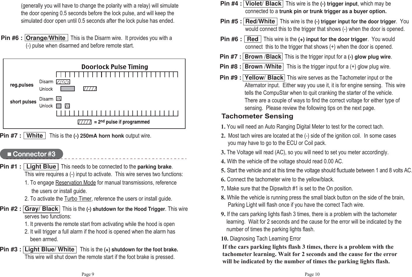 Page 9 Page 10Pin #7 :   White    This is the (-) 250mA horn honk output wire. Pin #7 :  Brown /BlackThis is the trigger input for a (-) glow plug wire.Pin #8 :  Brown /WhiteThis is the trigger input for a (+) glow plug wire.Pin #9 :  Yellow/ Black  This wire serves as the Tachometer input or the Alternator input.  Either way you use it, it is for engine sensing.  This wiretells the CompuStar when to quit cranking the starter of the vehicle.  There are a couple of ways to find the correct voltage for either type of sensing.  Please review the following tips on the next page.Tachometer Sensing1. You will need an Auto Ranging Digital Meter to test for the correct tach.2. Most tach wires are located at the (-) side of the ignition coil.  In some cases you may have to go to the ECU or Coil pack.3. The Voltage will read (AC), so you will need to set you meter accordingly.4. With the vehicle off the voltage should read 0.00 AC.5. Start the vehicle and at this time the voltage should fluctuate between 1 and 8 volts AC.6. Connect the tachometer wire to the yellow/black.7. Make sure that the Dipswitch #1 is set to the On position.8. While the vehicle is running press the small black button on the side of the brain,   Parking Light will flash once if you have the correct Tach wire. 9. If the cars parking lights flash 3 times, there is a problem with the tachometer learning.  Wait for 2 seconds and the cause for the error will be indicated by the number of times the parking lights flash.10. Diagnosing Tach Learning ErrorPin #4 :  Violet/ Black This wire is the (-) trigger input,which may be connected to a trunk pin or trunk trigger as a buyer option.Pin #5 :  Red/White   This wire is the(-) trigger input for the door trigger.  You would connect this to the trigger that shows (-) when the door is opened.Pin #6 :   Red   This wire is the (+) input for the door trigger.  You wouldconnect  this to the trigger that shows (+) when the door is opened.Pin #1 :   Light Blue   This needs to be connected to theparking brake.This wire requires a (-) input to activate.  This wire serves two functions:1. To engage Reservation Mode for manual transmissions, reference   the users or install guide.2. To activate the Turbo Timer, reference the users or install guide. Pin #2 :  Gray/ Black This is the (-) shutdown for the Hood Trigger. This wire serves two functions: 1. It prevents the remote start from activating while the hood is open2. It will trigger a full alarm if the hood is opened when the alarm hasbeen armed.Pin #3 :  Light Blue/ White This is the(+) shutdown for the foot brake.  This wire will shut down the remote start if the foot brake is pressed.If the cars parking lights flash 3 times, there is a problem with thetachometer learning. Wait for 2 seconds and the cause for the errorwill be indicated by the number of times the parking lights flash.(generally you will have to change the polarity with a relay) will simulatethe door opening 0.5 seconds before the lock pulse, and will keep thesimulated door open until 0.5 seconds after the lock pulse has ended. Pin #6 :  Orange/White   This is the Disarm wire.  It provides you with a (-) pulse when disarmed and before remote start.