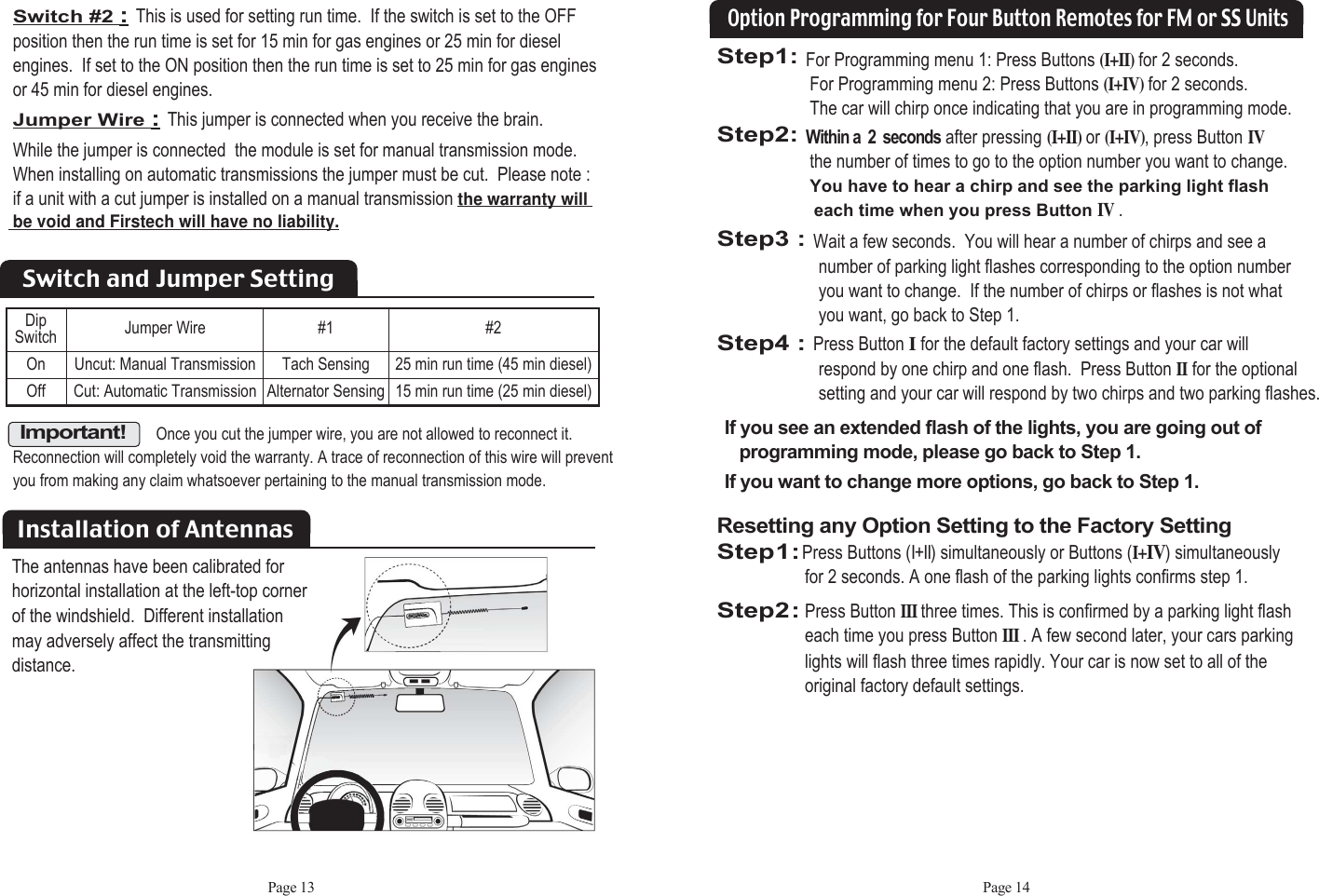 Page 13Switch #2 :This is used for setting run time.  If the switch is set to the OFF position then the run time is set for 15 min for gas engines or 25 min for diesel engines.  If set to the ON position then the run time is set to 25 min for gas engines   or 45 min for diesel engines.Jumper Wire :This jumper is connected when you receive the brain.  While the jumper is connected  the module is set for manual transmission mode. When installing on automatic transmissions the jumper must be cut.  Please note : if a unit with a cut jumper is installed on a manual transmission the warranty will  be void and Firstech will have no liability.Installation of AntennasOnce you cut the jumper wire, you are not allowed to reconnect it.Reconnection will completely void the warranty. A trace of reconnection of this wire will preventyou from making any claim whatsoever pertaining to the manual transmission mode.Important!Dip Switch Jumper Wire #1Tach SensingAlternator Sensing#225 min run time (45 min diesel)15 min run time (25 min diesel)Uncut: Manual TransmissionCut: Automatic TransmissionOnOffSwitch and Jumper SettingPage 14Step1: For Programming menu 1: Press Buttons (I+II)for 2 seconds.  For Programming menu 2: Press Buttons (I+IV)for 2 seconds. The car will chirp once indicating that you are in programming mode.Step2: Within a  2  seconds after pressing(I+II)or (I+IV), press ButtonIVthe number of times to go to the option number you want to change.  You have to hear a chirp and see the parking light flasheach time when you press ButtonIV.Step3 : Wait a few seconds.  You will hear a number of chirps and see a  number of parking light flashes corresponding to the option number you want to change.  If the number of chirps or flashes is not what you want, go back to Step 1. Step4 : Press Button Ifor the default factory settings and your car willrespond by one chirp and one flash.  Press Button IIfor the optional setting and your car will respond by two chirps and two parking flashes.Option Programming for Four Button Remotes for FM or SS UnitsIf you see an extended flash of the lights, you are going out of programming mode, please go back to Step 1.If you want to change more options, go back to Step 1.Resetting any Option Setting to the Factory SettingStep1:Press Buttons (I+II) simultaneously or Buttons (I+IV) simultaneously for 2 seconds. A one flash of the parking lights confirms step 1.Step2:Press Button IIIthree times. This is confirmed by a parking light flash each time you press Button III. A few second later, your cars parking lights will flash three times rapidly. Your car is now set to all of the original factory default settings.The antennas have been calibrated forhorizontal installation at the left-top cornerof the windshield.  Different installation may adversely affect the transmittingdistance.