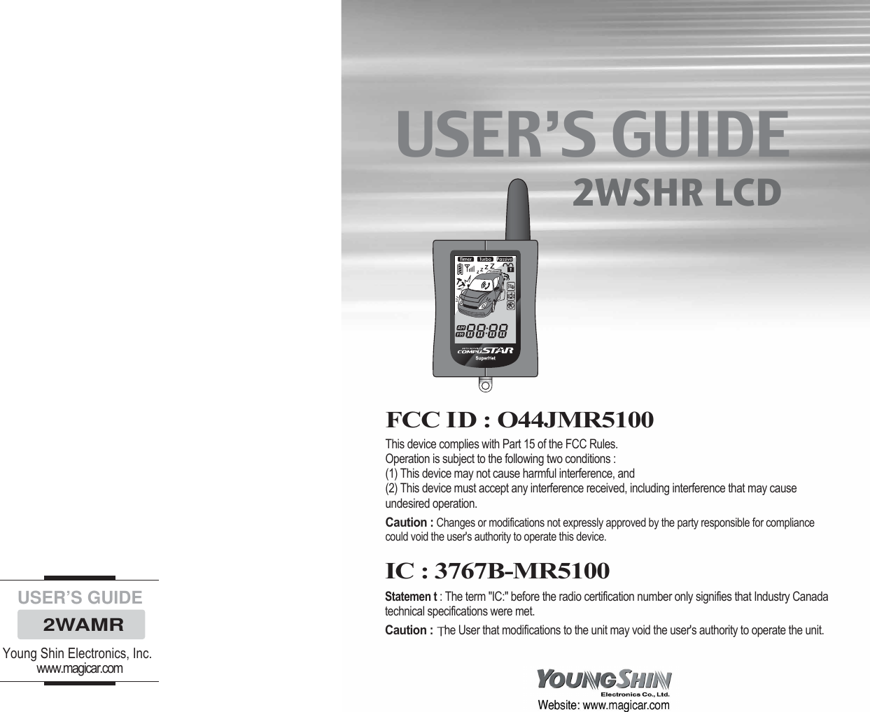 USER’S GUIDE2WAMRYoung Shin Electronics, Inc.www.magicar.comUSER’S GUIDE2WSHR LCDFCC ID : O44JMR5100This device complies with Part 15 of the FCC Rules. Operation is subject to the following two conditions : (1) This device may not cause harmful interference, and(2) This device must accept any interference received, including interference that may causeundesired operation. Caution :Changes or modifications not expressly approved by the party responsible for compliancecould void the user&apos;s authority to operate this device. IC : 3767B-MR5100Statemen t : The term &quot;IC:&quot; before the radio certification number only signifies that Industry Canadatechnical specifications were met. Caution : he User that modifications to the unit may void the user&apos;s authority to operate the unit.