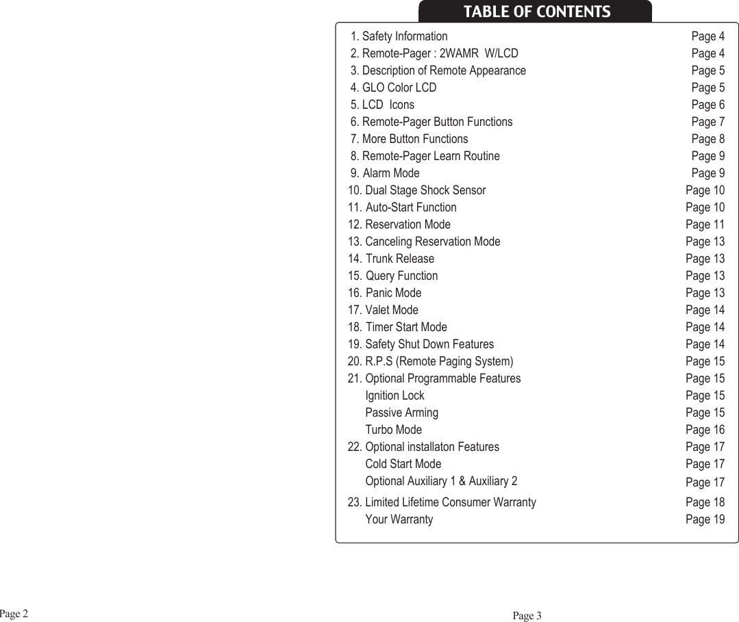Page 2 Page 31. Safety Information Page 42. Remote-Pager : 2WAMR  W/LCD Page 43. Description of Remote Appearance Page 54. GLO Color LCD Page 55. LCD  Icons Page 66. Remote-Pager Button Functions  Page 77. More Button Functions Page 88. Remote-Pager Learn Routine Page 99. Alarm Mode Page 910. Dual Stage Shock Sensor Page 1011. Auto-Start Function Page 1012. Reservation Mode Page 1113. Canceling Reservation Mode Page 1314. Trunk Release Page 1315. Query Function Page 1316. Panic Mode Page 1317. Valet Mode Page 1418. Timer Start Mode Page 1419. Safety Shut Down Features Page 1420. R.P.S (Remote Paging System)  Page 1521. Optional Programmable Features Page 15Ignition Lock Page 15Passive Arming Page 15Turbo Mode Page 1622. Optional installaton Features  Page 17Cold Start Mode  Page 17Optional Auxiliary 1 &amp; Auxiliary 2 Page 1723. Limited Lifetime Consumer Warranty  Page 18Your Warranty  Page 19TABLE OF CONTENTS