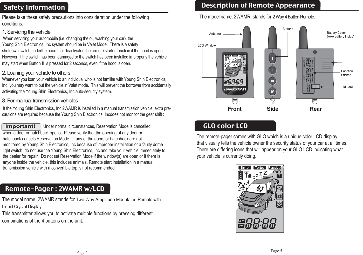 Page 5Safety InformationRemote-Pager : 2WAMR w/LCDThe model name, 2WAMR stands for Two Way Amplitude Modulated Remote withLiquid Crystal Display.This transmitter allows you to activate multiple functions by pressing different combinations of the 4 buttons on the unit.Please take these safety precautions into consideration under the following conditions: 1. Servicing the vehicleWhen servicing your automobile (i.e. changing the oil, washing your car), the  Young Shin Electronics, Inc system should be in Valet Mode.  There is a safety shutdown switch underthe hood that deactivates the remote starter function if the hood is open.However, if the switch has been damaged or the switch has been installed improperly,the vehiclemay start when Button IIis pressed for 2 seconds, even if the hood is open. 2. Loaning your vehicle to othersWhenever you loan your vehicle to an individual who is not familiar with Young Shin Electronics,Inc, you may want to put the vehicle in Valet mode.  This will prevent the borrower from accidentallyactivating the Young Shin Electronics, Inc auto-security system.3. For manual transmission vehiclesIf the Young Shin Electronics, Inc 2WAMR is installed in a manual transmission vehicle, extra pre-cautions are required because the Young Shin Electronics, Incdoes not monitor the gear shift :Important!Under normal circumstances, Reservation Mode is cancelled when a door or hatchback opens.  Please verify that the opening of any door or hatchback cancels Reservation Mode.  If any of the doors or hatchback are not monitored by Young Shin Electronics, Inc because of improper installation or a faulty domelight switch, do not use the Young Shin Electronics, Inc and take your vehicle immediately tothe dealer for repair.  Do not set Reservation Mode if the window(s) are open or if there is anyone inside the vehicle, this includes animals. Remote start installation in a manual transmission vehicle with a convertible top is not recommended. Page 4GLO color LCDThe remote-pager comes with GLO which is a unique color LCD displaythat visually tells the vehicle owner the security status of your car at all times. There are differing icons that will appear on your GLO LCD indicating what your vehicle is currently doing. Description of Remote AppearanceFront Side RearThe model name, 2WAMR, stands for 2 Way 4 Button Remote.