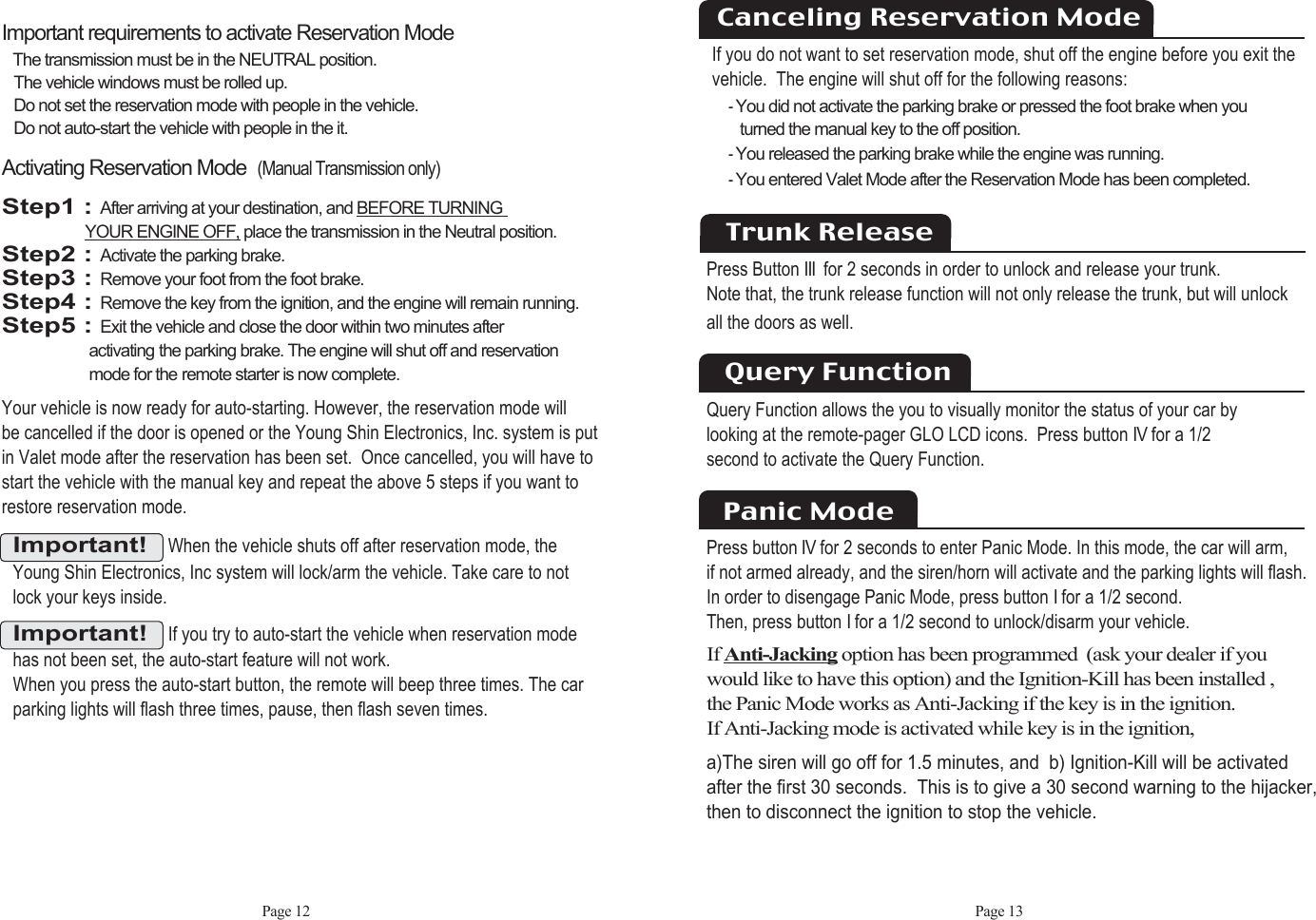 Page 12Important!When the vehicle shuts off after reservation mode, theYoung Shin Electronics, Inc system will lock/arm the vehicle. Take care to notlock your keys inside.Activating Reservation Mode(Manual Transmission only)Step1 : After arriving at your destination, and BEFORE TURNING YOUR ENGINE OFF, place the transmission in the Neutral position.Step2 : Activate the parking brake.Step3 : Remove your foot from the foot brake.Step4 : Remove the key from the ignition, and the engine will remain running.Step5 : Exit the vehicle and close the door within two minutes after activating the parking brake. The engine will shut off and reservation mode for the remote starter is now complete.Your vehicle is now ready for auto-starting. However, the reservation mode will be cancelled if the door is opened or the Young Shin Electronics, Inc. system is putin Valet mode after the reservation has been set.  Once cancelled, you will have tostart the vehicle with the manual key and repeat the above 5 steps if you want torestore reservation mode. Important requirements to activate Reservation ModeThe transmission must be in the NEUTRAL position. The vehicle windows must be rolled up. Do not set the reservation mode with people in the vehicle. Do not auto-start the vehicle with people in the it. Important!If you try to auto-start the vehicle when reservation modehas not been set, the auto-start feature will not work. When you press the auto-start button, the remote will beep three times. The carparking lights will flash three times, pause, then flash seven times. Page 13If you do not want to set reservation mode, shut off the engine before you exit the vehicle.  The engine will shut off for the following reasons: - You did not activate the parking brake or pressed the foot brake when you turned the manual key to the off position. - You released the parking brake while the engine was running. - You entered Valet Mode after the Reservation Mode has been completed. Canceling Reservation ModeTrunk ReleasePress Button III for 2 seconds in order to unlock and release your trunk. Note that, the trunk release function will not only release the trunk, but will unlock all the doors as well.  Query Function allows the you to visually monitor the status of your car bylooking at the remote-pager GLO LCD icons.  Press button IVfor a 1/2second to activate the Query Function.Query FunctionPanic ModePress buttonIVfor 2 seconds to enter Panic Mode. In this mode, the car will arm,  if not armed already, and the siren/horn will activate and the parking lights will flash. In order to disengage Panic Mode, press button Ifor a 1/2 second. Then, press button Ifor a 1/2 second to unlock/disarm your vehicle.If Anti-Jacking option has been programmed  (ask your dealer if youwould like to have this option) and the Ignition-Kill has been installed , the Panic Mode works as Anti-Jacking if the key is in the ignition. If Anti-Jacking mode is activated while key is in the ignition,a)The siren will go off for 1.5 minutes, and  b) Ignition-Kill will be activatedafter the first 30 seconds.  This is to give a 30 second warning to the hijacker,then to disconnect the ignition to stop the vehicle.