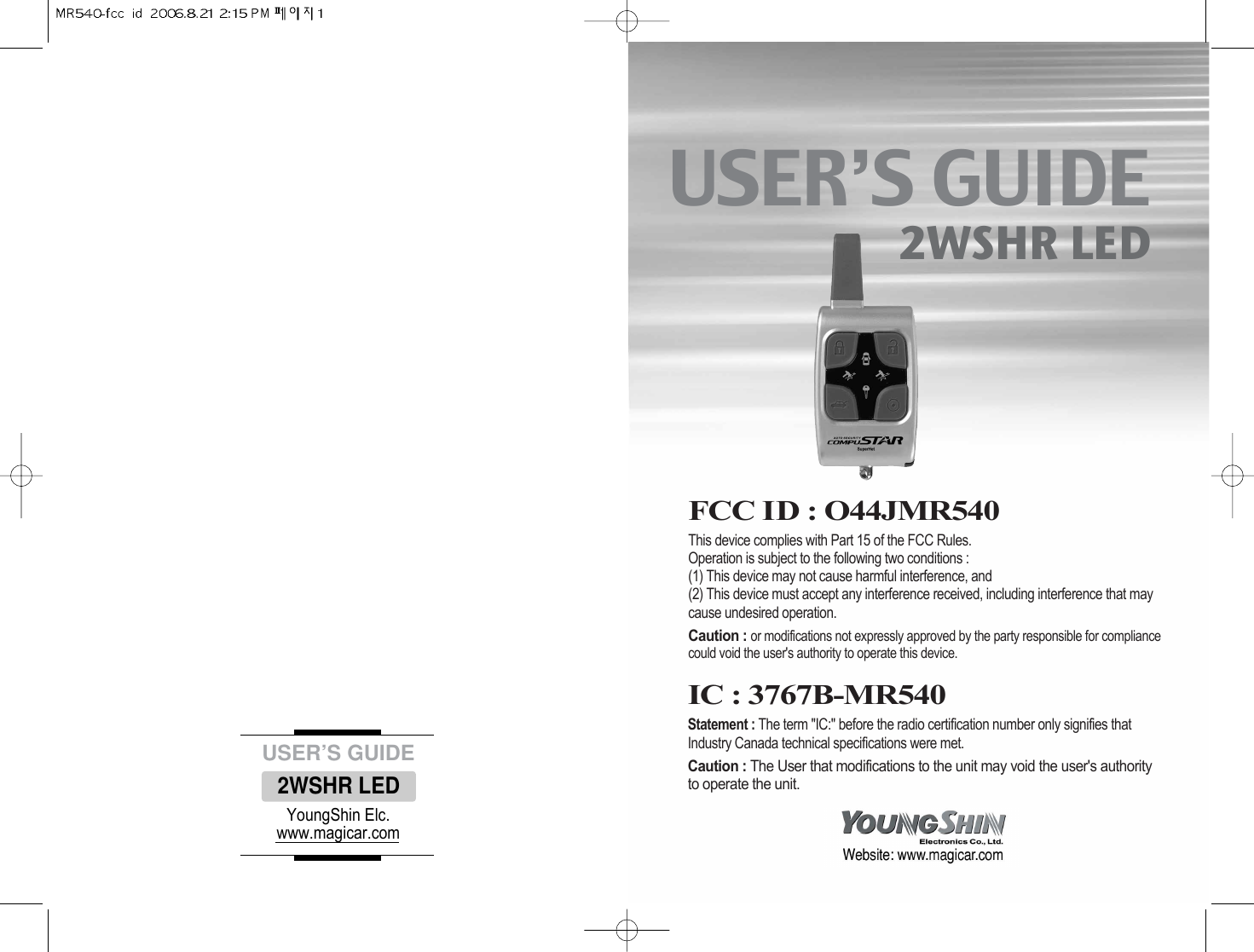 USER’S GUIDE2WSHR LEDFCC ID : O44JMR540This device complies with Part 15 of the FCC Rules. Operation is subject to the following two conditions : (1) This device may not cause harmful interference, and(2) This device must accept any interference received, including interference that maycause undesired operation. Caution : or modifications not expressly approved by the party responsible for compliancecould void the user&apos;s authority to operate this device. #YoungShin Elc.www.magicar.comUSER’S GUIDE2WSHR LEDIC : 3767B-MR540Statement : The term &quot;IC:&quot; before the radio certification number only signifies thatIndustry Canada technical specifications were met. Caution : The User that modifications to the unit may void the user&apos;s authorityto operate the unit. 