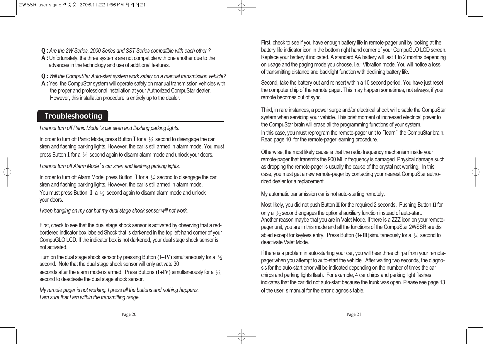 First, check to see if you have enough battery life in remote-pager unit by looking at thebattery life indicator icon in the bottom right hand corner of your CompuGLO LCD screen.Replace your battery if indicated. A standard AA battery will last 1 to 2 months dependingon usage and the paging mode you choose. i.e.: Vibration mode. You will notice a loss of transmitting distance and backlight function with declining battery life.Second, take the battery out and reinsert within a 10 second period. You have just resetthe computer chip of the remote pager. This may happen sometimes, not always, if yourremote becomes out of sync. Third, in rare instances, a power surge and/or electrical shock will disable the CompuStarsystem when servicing your vehicle. This brief moment of increased electrical power tothe CompuStar brain will erase all the programming functions of your system. In this case, you must reprogram the remote-pager unit to  learn the CompuStar brain. Read page 10  for the remote-pager learning procedure. Otherwise, the most likely cause is that the radio frequency mechanism inside yourremote-pager that transmits the 900 MHz frequency is damaged. Physical damage suchas dropping the remote-pager is usually the cause of the crystal not working.  In thiscase, you must get a new remote-pager by contacting your nearest CompuStar autho-rized dealer for a replacement. My automatic transmission car is not auto-starting remotely.Most likely, you did not push Button IIfor the required 2 seconds.  Pushing Button IIforonly a  second engages the optional auxiliary function instead of auto-start.Another reason maybe that you are in Valet Mode. If there is a ZZZ icon on your remote-pager unit, you are in this mode and all the functions of the CompuStar 2WSSR are disabled except for keyless entry.  Press Button (I+III)simultaneously for a  second todeactivate Valet Mode. If there is a problem in auto-starting your car, you will hear three chirps from your remote-pager when you attempt to auto-start the vehicle.  After waiting two seconds, the diagno-sis for the auto-start error will be indicated depending on the number of times the carchirps and parking lights flash.  For example, 4 car chirps and parking light flashes indicates that the car did not auto-start because the trunk was open. Please see page 13of the user s manual for the error diagnosis table. Page 21TroubleshootingI cannot turn off Panic Mode s car siren and flashing parking lights. In order to turn off Panic Mode, press ButtonI for a  second to disengage the carsiren and flashing parking lights. However, the car is still armed in alarm mode. You mustpress ButtonI for a  second again to disarm alarm mode and unlock your doors. I cannot turn off Alarm Mode s car siren and flashing parking lights. In order to turn off Alarm Mode, press Button I for a  second to disengage the carsiren and flashing parking lights. However, the car is still armed in alarm mode. You must press Button I a  second again to disarm alarm mode and unlock your doors. I keep banging on my car but my dual stage shock sensor will not work. First, check to see that the dual stage shock sensor is activated by observing that a red-bordered indicator box labeled Shock that is darkened in the top left-hand corner of yourCompuGLO LCD. If the indicator box is not darkened, your dual stage shock sensor isnot activated.Turn on the dual stage shock sensor by pressing Button (I+IV) simultaneously for a second.  Note that the dual stage shock sensor will only activate 30 seconds after the alarm mode is armed.  Press Buttons (I+IV) simultaneously for a second to deactivate the dual stage shock sensor.My remote pager is not working. I press all the buttons and nothing happens. I am sure that I am within the transmitting range. Q : Are the 2W Series, 2000 Series and SST Series compatible with each other ?A : Unfortunately, the three systems are not compatible with one another due to the    advances in the technology and use of additional features.Q : Will the CompuStar Auto-start system work safely on a manual transmission vehicle?A : Yes, the CompuStar system will operate safely on manual transmission vehicles withthe proper and professional installation at your Authorized CompuStar dealer. However, this installation procedure is entirely up to the dealer. Page 20
