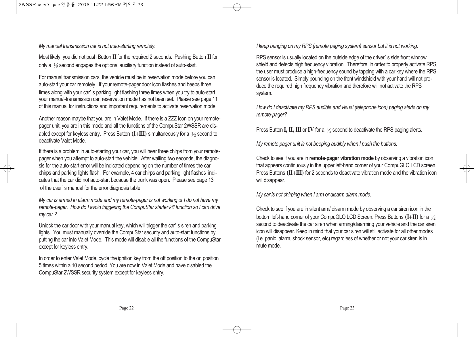 My manual transmission car is not auto-starting remotely. Most likely, you did not push Button II for the required 2 seconds.  Pushing Button IIforonly a  second engages the optional auxiliary function instead of auto-start.For manual transmission cars, the vehicle must be in reservation mode before you canauto-start your car remotely.  If your remote-pager door icon flashes and beeps threetimes along with your car s parking light flashing three times when you try to auto-startyour manual-transmission car, reservation mode has not been set.  Please see page 11of this manual for instructions and important requirements to activate reservation mode. Another reason maybe that you are in Valet Mode.  If there is a ZZZ icon on your remote-pager unit, you are in this mode and all the functions of the CompuStar 2WSSR are dis-abled except for keyless entry.  Press Button (I+III) simultaneously for a  second todeactivate Valet Mode. If there is a problem in auto-starting your car, you will hear three chirps from your remote-pager when you attempt to auto-start the vehicle.  After waiting two seconds, the diagno-sis for the auto-start error will be indicated depending on the number of times the carchirps and parking lights flash.  For example, 4 car chirps and parking light flashes  indi-cates that the car did not auto-start because the trunk was open.  Please see page 13of the user s manual for the error diagnosis table. My car is armed in alarm mode and my remote-pager is not working or I do not have myremote-pager.  How do I avoid triggering the CompuStar starter kill function so I can drivemy car ? Unlock the car door with your manual key, which will trigger the car s siren and parkinglights.  You must manually override the CompuStar security and auto-start functions byputting the car into Valet Mode.  This mode will disable all the functions of the CompuStarexcept for keyless entry. In order to enter Valet Mode, cycle the ignition key from the off position to the on position5 times within a 10 second period. You are now in Valet Mode and have disabled theCompuStar 2WSSR security system except for keyless entry. I keep banging on my RPS (remote paging system) sensor but it is not working. RPS sensor is usually located on the outside edge of the driver s side front windowshield and detects high frequency vibration.  Therefore, in order to properly activate RPS,the user must produce a high-frequency sound by tapping with a car key where the RPSsensor is located.  Simply pounding on the front windshield with your hand will not pro-duce the required high frequency vibration and therefore will not activate the RPS system. How do I deactivate my RPS audible and visual (telephone icon) paging alerts on myremote-pager? Press ButtonI, II, IIIor IVfor a  second to deactivate the RPS paging alerts. My remote pager unit is not beeping audibly when I push the buttons. Check to see if you are in remote-pager vibration mode by observing a vibration iconthat appears continuously in the upper left-hand corner of your CompuGLO LCD screen.Press Buttons (II+III) for 2 seconds to deactivate vibration mode and the vibration iconwill disappear.My car is not chirping when I arm or disarm alarm mode. Check to see if you are in silent arm/ disarm mode by observing a car siren icon in thebottom left-hand corner of your CompuGLO LCD Screen. Press Buttons (I+II)for a second to deactivate the car siren when arming/disarming your vehicle and the car sirenicon will disappear. Keep in mind that your car siren will still activate for all other modes(i.e. panic, alarm, shock sensor, etc) regardless of whether or not your car siren is inmute mode.Page 22 Page 23