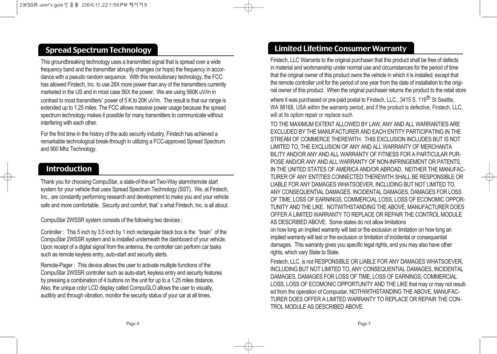 Spread Spectrum Technology  This groundbreaking technology uses a transmitted signal that is spread over a wide frequency band and the transmitter abruptly changes (or hops) the frequency in accor-dance with a pseudo random sequence.  With this revolutionary technology, the FCC has allowed Firstech, Inc. to use 28X more power than any of the transmitters currently marketed in the US and in most case 56X the power.  We are using 560K uV/m in contrast to most transmitters power of 5 K to 20K uV/m.  The result is that our range isextended up to 1.25 miles. The FCC allows massive power usage because the spreadspectrum technology makes it possible for many transmitters to communicate withoutinterfering with each other. For the first time in the history of the auto security industry, Firstech has achieved aremarkable technological break-through in utilizing a FCC-approved Spread Spectrumand 900 Mhz Technology.IntroductionThank you for choosing CompuStar, a state-of-the-art Two-Way alarm/remote start system for your vehicle that uses Spread Spectrum Technology (SST).  We, at Firstech,Inc., are constantly performing research and development to make you and your vehiclesafe and more comfortable.  Security and comfort, that s what Firstech, Inc. is all about. CompuStar 2WSSR system consists of the following two devices :Controller :  This 5 inch by 3.5 inch by 1 inch rectangular black box is the  brain of theCompuStar 2WSSR system and is installed underneath the dashboard of your vehicle.Upon receipt of a digital signal from the antenna, the controller can perform car taskssuch as remote keyless entry, auto-start and security alerts.Remote-Pager :  This device allows the user to activate multiple functions of theCompuStar 2WSSR controller such as auto-start, keyless entry and security features by pressing a combination of 4 buttons on the unit for up to a 1.25 miles distance.  Also, the unique color LCD display called CompuGLO allows the user to visually, audibly and through vibration, monitor the security status of your car at all times.Firstech, LLC Warrants to the original purchaser that this product shall be free of defects in material and workmanship under normal use and circumstances for the period of timethat the original owner of this product owns the vehicle in which it is installed; except thatthe remote controller unit for the period of one year from the date of installation to the origi-nal owner of this product.  When the original purchaser returns the product to the retail storewhere it was purchased or pre-paid postal to Firstech, LLC., 3415 S. 116th St Seattle, WA 98168, USA within the warranty period, and if the product is defective, Firstech, LLC,will at its option repair or replace such.TO THE MAXIMUM EXTENT ALLOWED BY LAW, ANY AND ALL WARRANTIES AREEXCLUDED BY THE MANUFACTURER AND EACH ENTITY PARTICIPATING IN THESTREAM OF COMMERCE THEREWITH.  THIS EXCLUSION INCLUDES BUT IS NOTLIMITED TO, THE EXCLUSION OF ANY AND ALL WARRANTY OF MERCHANTABILITY AND/OR ANY AND ALL WARRANTY OF FITNESS FOR A PARTICULAR PUR-POSE AND/OR ANY AND ALL WARRANTY OF NON-INFRINGEMENT OR PATENTS,IN THE UNITED STATES OF AMERICA AND/OR ABROAD.  NEITHER THE MANUFAC-TURER OF ANY ENTITIES CONNECTED THEREWITH SHALL BE RESPONSIBLE ORLIABLE FOR ANY DAMAGES WHATSOEVER, INCLUDING BUT NOT LIMITED TO,ANY CONSEQUENTIAL DAMAGES, INCIDENTAL DAMAGES, DAMAGES FOR LOSSOF TIME, LOSS OF EARNINGS, COMMERCIAL LOSS, LOSS OF ECONOMIC OPPOR-TUNITY AND THE LIKE.  NOTWITHSTANDING THE ABOVE, MANUFACTURER DOESOFFER A LIMITED WARRANTY TO REPLACE OR REPAIR THE CONTROL MODULEAS DESCRIBED ABOVE.  Some states do not allow limitations on how long an implied warranty will last or the exclusion or limitation on how long animplied warranty will last or the exclusion or limitation of incidental or consequential damages.  This warranty gives you specific legal rights, and you may also have other rights, which vary State to State.Firstech, LLC. is not RESPONSIBLE OR LIABLE FOR ANY DAMAGES WHATSOEVER,INCLUDING BUT NOT LIMITED TO, ANY CONSEQUENTIAL DAMAGES, INCIDENTALDAMAGES, DAMAGES FOR LOSS OF TIME, LOSS OF EARNINGS, COMMERCIALLOSS, LOSS OF ECOMONIC OPPORTUNITY AND THE LIKE that may or may not result-ed from the operation of Compustar. NOTHWITHSTANDING THE ABOVE, MANUFAC-TURER DOES OFFER A LIMITED WARRANTY TO REPLACE OR REPAIR THE CON-TROL MODULE AS DESCRIBED ABOVE.Page 4 Page 5Limited Lifetime Consumer Warranty 