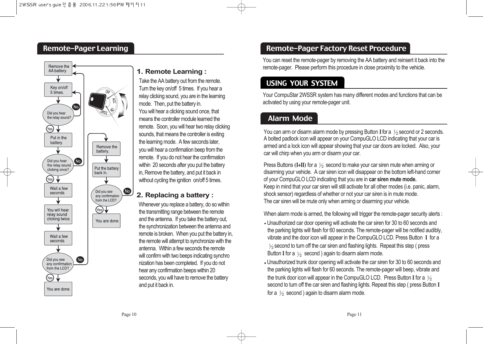 Page 11Remote-Pager Factory Reset Procedure USING  YOUR  SYSTEMYou can reset the remote-pager by removing the AA battery and reinsert it back into theremote-pager.  Please perform this procedure in close proximity to the vehicle.Your CompuStar 2WSSR system has many different modes and functions that can beactivated by using your remote-pager unit. Alarm  ModeYou can arm or disarm alarm mode by pressing ButtonIfor a  second or 2 seconds.A bolted padlock icon will appear on your CompuGLO LCD indicating that your car isarmed and a lock icon will appear showing that your car doors are locked.  Also, your car will chirp when you arm or disarm your car. Press Buttons (I+II) for a  second to make your car siren mute when arming or disarming your vehicle.  A car siren icon will disappear on the bottom left-hand corner of your CompuGLO LCD indicating that you are in car siren mute mode.Keep in mind that your car siren will still activate for all other modes (i.e. panic, alarm,shock sensor) regardless of whether or not your car siren is in mute mode.  The car siren will be mute only when arming or disarming your vehicle. When alarm mode is armed, the following will trigger the remote-pager security alerts : Unauthorized car door opening will activate the car siren for 30 to 60 seconds and  the parking lights will flash for 60 seconds. The remote-pager will be notified audibly, vibrate and the door icon will appear in the CompuGLO LCD. Press Button Ifor a second to turn off the car siren and flashing lights.  Repeat this step ( press Button Ifor a  second ) again to disarm alarm mode. Unauthorized trunk door opening will activate the car siren for 30 to 60 seconds and the parking lights will flash for 60 seconds. The remote-pager will beep, vibrate and the trunk door icon will appear in the CompuGLO LCD.  Press Button Ifor a second to turn off the car siren and flashing lights. Repeat this step ( press ButtonIfor a  second ) again to disarm alarm mode. Page 10Remote-Pager Learning1. Remote Learning :Take the AA battery out from the remote.        Turn the key on/off  5 times.  If you hear a relay clicking sound, you are in the learningmode.  Then, put the battery in.  You will hear a clicking sound once, that means the controller module learned the remote.  Soon, you will hear two relay clickingsounds, that means the controller is exitingthe learning mode.  A few seconds later, you will hear a confirmation beep from theremote.  If you do not hear the confirmation within  20 seconds after you put the battery in, Remove the battery, and put it back inwithout cycling the ignition  on/off 5 times.2. Replacing a battery :Whenever you replace a battery, do so withinthe transmitting range between the remote and the antenna.  If you take the battery out,the synchronization between the antenna and  remote is broken.  When you put the battery in, the remote will attempt to synchronize with the antenna.  Within a few seconds the remote will confirm with two beeps indicating synchronization has been completed.  If you do nothear any confirmation beeps within 20 seconds, you will have to remove the battery and put it back in.