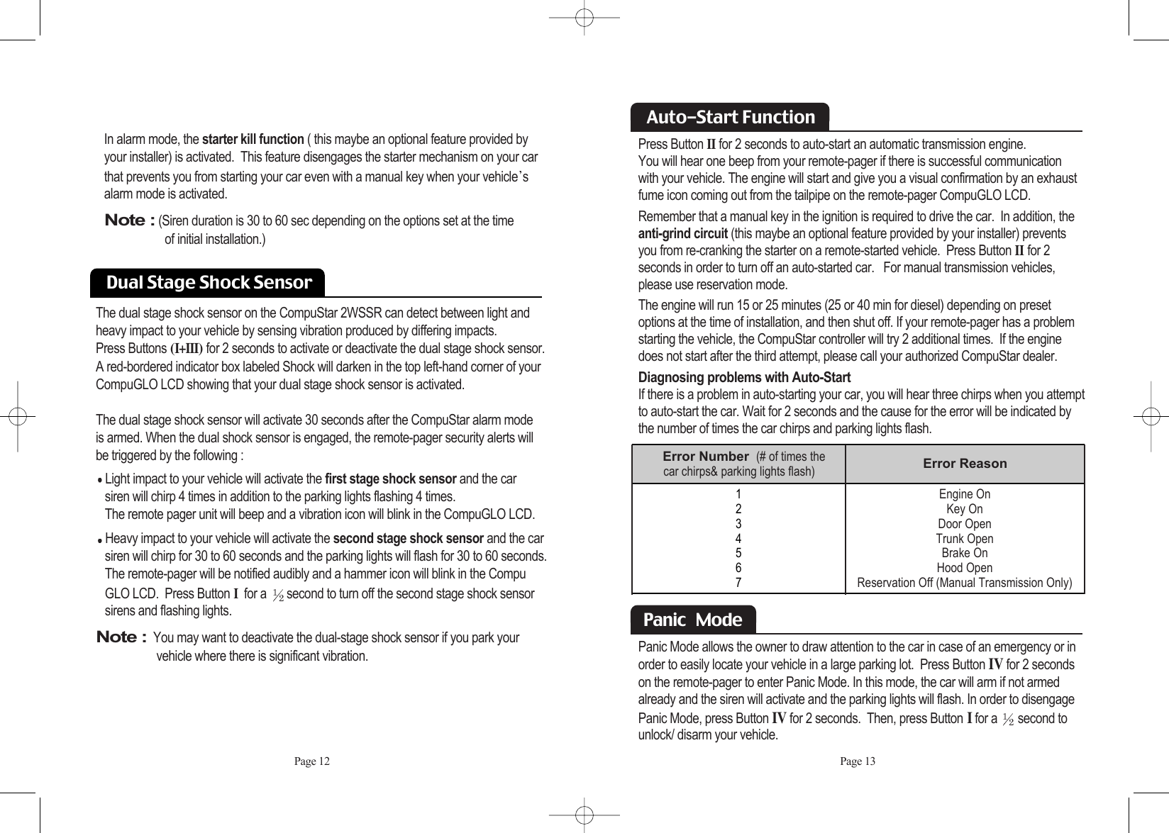 Dual Stage Shock Sensor The dual stage shock sensor on the CompuStar 2WSSR can detect between light andheavy impact to your vehicle by sensing vibration produced by differing impacts. Press Buttons (I+III) for 2 seconds to activate or deactivate the dual stage shock sensor. A red-bordered indicator box labeled Shock will darken in the top left-hand corner of yourCompuGLO LCD showing that your dual stage shock sensor is activated.The dual stage shock sensor will activate 30 seconds after the CompuStar alarm mode is armed. When the dual shock sensor is engaged, the remote-pager security alerts will be triggered by the following :Light impact to your vehicle will activate the first stage shock sensor and the car siren will chirp 4 times in addition to the parking lights flashing 4 times. The remote pager unit will beep and a vibration icon will blink in the CompuGLO LCD. Heavy impact to your vehicle will activate the second stage shock sensor and the car siren will chirp for 30 to 60 seconds and the parking lights will flash for 30 to 60 seconds. The remote-pager will be notified audibly and a hammer icon will blink in the CompuGLO LCD.  Press ButtonIfor a  second to turn off the second stage shock sensor sirens and flashing lights. Note :You may want to deactivate the dual-stage shock sensor if you park your vehicle where there is significant vibration.Press Button IIfor 2 seconds to auto-start an automatic transmission engine. You will hear one beep from your remote-pager if there is successful communication with your vehicle. The engine will start and give you a visual confirmation by an exhaustfume icon coming out from the tailpipe on the remote-pager CompuGLO LCD. Remember that a manual key in the ignition is required to drive the car.  In addition, theanti-grind circuit (this maybe an optional feature provided by your installer) preventsyou from re-cranking the starter on a remote-started vehicle.  Press Button IIfor 2 seconds in order to turn off an auto-started car.   For manual transmission vehicles,please use reservation mode. The engine will run 15 or 25 minutes (25 or 40 min for diesel) depending on presetoptions at the time of installation, and then shut off. If your remote-pager has a problemstarting the vehicle, the CompuStar controller will try 2 additional times.  If the enginedoes not start after the third attempt, please call your authorized CompuStar dealer.Diagnosing problems with Auto-StartIf there is a problem in auto-starting your car, you will hear three chirps when you attemptto auto-start the car. Wait for 2 seconds and the cause for the error will be indicated bythe number of times the car chirps and parking lights flash. Page 12 Page 13Auto-Start Function In alarm mode, the starter kill function ( this maybe an optional feature provided byyour installer) is activated.  This feature disengages the starter mechanism on your carthat prevents you from starting your car even with a manual key when your vehicle salarm mode is activated. Note :(Siren duration is 30 to 60 sec depending on the options set at the time of initial installation.) 1234567Error Number  (# of times the car chirps&amp; parking lights flash) Error ReasonEngine OnKey OnDoor OpenTrunk OpenBrake On Hood OpenReservation Off (Manual Transmission Only)Panic Mode allows the owner to draw attention to the car in case of an emergency or inorder to easily locate your vehicle in a large parking lot.  Press Button IVfor 2 secondson the remote-pager to enter Panic Mode. In this mode, the car will arm if not armedalready and the siren will activate and the parking lights will flash. In order to disengagePanic Mode, press Button IVfor 2 seconds.  Then, press ButtonIfor a  second tounlock/ disarm your vehicle.  Panic   Mode