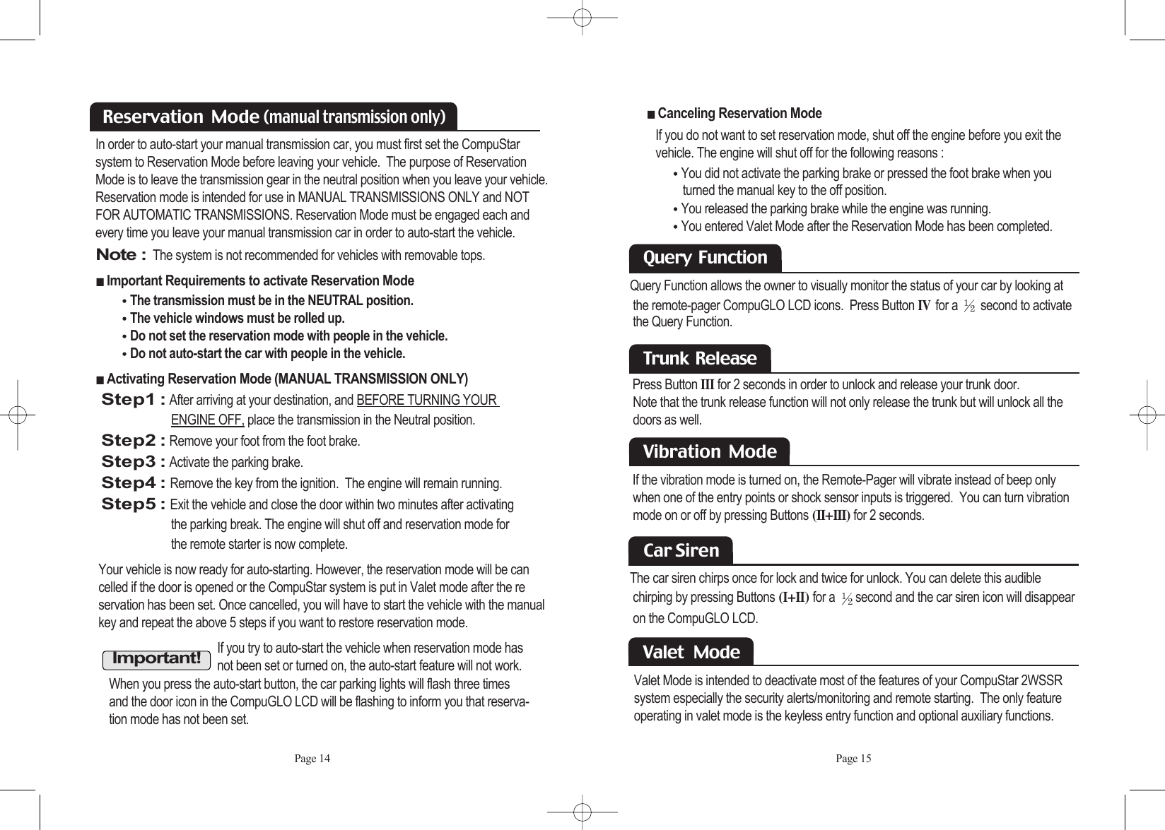 Page 14Your vehicle is now ready for auto-starting. However, the reservation mode will be can celled if the door is opened or the CompuStar system is put in Valet mode after the reservation has been set. Once cancelled, you will have to start the vehicle with the manual key and repeat the above 5 steps if you want to restore reservation mode. In order to auto-start your manual transmission car, you must first set the CompuStar system to Reservation Mode before leaving your vehicle.  The purpose of ReservationMode is to leave the transmission gear in the neutral position when you leave your vehicle.Reservation mode is intended for use in MANUAL TRANSMISSIONS ONLY and NOTFOR AUTOMATIC TRANSMISSIONS. Reservation Mode must be engaged each andevery time you leave your manual transmission car in order to auto-start the vehicle.Note :The system is not recommended for vehicles with removable tops. ᵉImportant Requirements to activate Reservation Mode ⍥The transmission must be in the NEUTRAL position. ⍥The vehicle windows must be rolled up. ⍥Do not set the reservation mode with people in the vehicle. ⍥Do not auto-start the car with people in the vehicle. ᵉActivating Reservation Mode (MANUAL TRANSMISSION ONLY) Step1 :After arriving at your destination, and BEFORE TURNING YOUR ENGINE OFF, place the transmission in the Neutral position.Step2 :Remove your foot from the foot brake.Step3 :Activate the parking brake.Step4 :Remove the key from the ignition.  The engine will remain running.Step5 :Exit the vehicle and close the door within two minutes after activating the parking break. The engine will shut off and reservation mode for the remote starter is now complete.  Reservation  Mode (manual transmission only)Important!If you try to auto-start the vehicle when reservation mode hasnot been set or turned on, the auto-start feature will not work.When you press the auto-start button, the car parking lights will flash three timesand the door icon in the CompuGLO LCD will be flashing to inform you that reserva-tion mode has not been set. Page 15ᵉCanceling Reservation Mode If you do not want to set reservation mode, shut off the engine before you exit the vehicle. The engine will shut off for the following reasons : ⍥You did not activate the parking brake or pressed the foot brake when youturned the manual key to the off position. ⍥You released the parking brake while the engine was running. ⍥You entered Valet Mode after the Reservation Mode has been completed. Trunk  ReleasePress Button IIIfor 2 seconds in order to unlock and release your trunk door. Note that the trunk release function will not only release the trunk but will unlock all the doors as well. Query  FunctionQuery Function allows the owner to visually monitor the status of your car by looking at the remote-pager CompuGLO LCD icons.  Press Button IVfor a  second to activate the Query Function. Vibration  Mode If the vibration mode is turned on, the Remote-Pager will vibrate instead of beep only  when one of the entry points or shock sensor inputs is triggered.  You can turn vibration mode on or off by pressing Buttons (II+III)for 2 seconds.Car Siren The car siren chirps once for lock and twice for unlock. You can delete this audiblechirping by pressing Buttons (I+II) for a  second and the car siren icon will disappearon the CompuGLO LCD. Valet Mode is intended to deactivate most of the features of your CompuStar 2WSSR system especially the security alerts/monitoring and remote starting.  The only featureoperating in valet mode is the keyless entry function and optional auxiliary functions.  Valet   Mode  