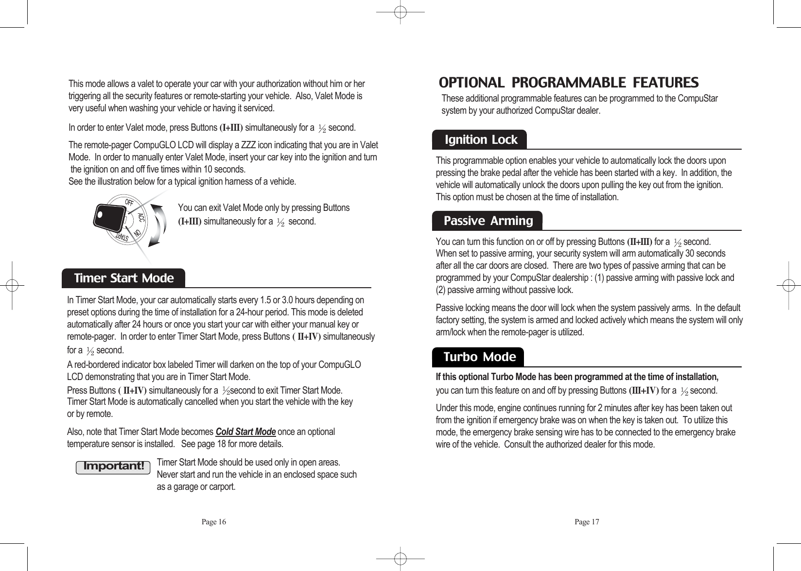 Page 16 Page 17This mode allows a valet to operate your car with your authorization without him or hertriggering all the security features or remote-starting your vehicle.  Also, Valet Mode isvery useful when washing your vehicle or having it serviced.In order to enter Valet mode, press Buttons (I+III) simultaneously for a  second.  The remote-pager CompuGLO LCD will display a ZZZ icon indicating that you are in ValetMode.  In order to manually enter Valet Mode, insert your car key into the ignition and turnthe ignition on and off five times within 10 seconds.  See the illustration below for a typical ignition harness of a vehicle.In Timer Start Mode, your car automatically starts every 1.5 or 3.0 hours depending onpreset options during the time of installation for a 24-hour period. This mode is deletedautomatically after 24 hours or once you start your car with either your manual key orremote-pager.  In order to enter Timer Start Mode, press Buttons ( II+IV) simultaneouslyfor a  second. You can exit Valet Mode only by pressing Buttons(I+III) simultaneously for a  second.Timer  Start  Mode A red-bordered indicator box labeled Timer will darken on the top of your CompuGLOLCD demonstrating that you are in Timer Start Mode.  Press Buttons ( II+IV) simultaneously for a  second to exit Timer Start Mode.  Timer Start Mode is automatically cancelled when you start the vehicle with the key or by remote. Also, note that Timer Start Mode becomes Cold Start Mode once an optional temperature sensor is installed.   See page 18 for more details.Important!Timer Start Mode should be used only in open areas. Never start and run the vehicle in an enclosed space such as a garage or carport.OPTIONAL  PROGRAMMABLE  FEATURESThese additional programmable features can be programmed to the CompuStar system by your authorized CompuStar dealer.   Passive  Arming You can turn this function on or off by pressing Buttons (II+III)for a  second.  When set to passive arming, your security system will arm automatically 30 seconds after all the car doors are closed.  There are two types of passive arming that can be programmed by your CompuStar dealership : (1) passive arming with passive lock and(2) passive arming without passive lock.Passive locking means the door will lock when the system passively arms.  In the defaultfactory setting, the system is armed and locked actively which means the system will onlyarm/lock when the remote-pager is utilized.Ignition  LockThis programmable option enables your vehicle to automatically lock the doors uponpressing the brake pedal after the vehicle has been started with a key.  In addition, thevehicle will automatically unlock the doors upon pulling the key out from the ignition.  This option must be chosen at the time of installation.Safety  Shut Down FeaturesIf this optional Turbo Mode has been programmed at the time of installation,you can turn this feature on and off by pressing Buttons (III+IV)for a  second. Under this mode, engine continues running for 2 minutes after key has been taken outfrom the ignition if emergency brake was on when the key is taken out.  To utilize thismode, the emergency brake sensing wire has to be connected to the emergency brakewire of the vehicle.  Consult the authorized dealer for this mode.Turbo  Mode 