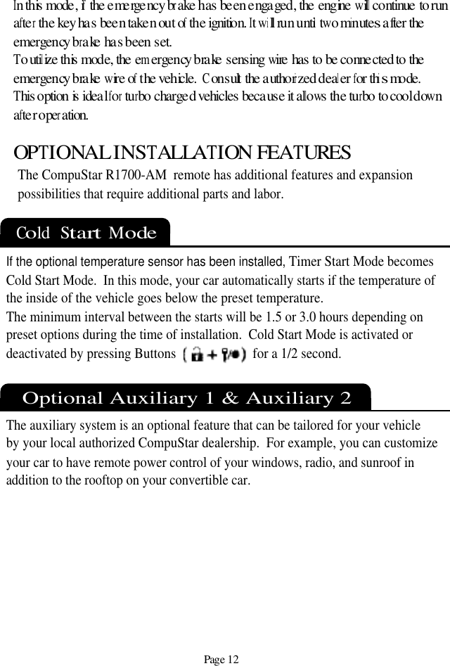 Page 12Cold  Start  Mode OPTIONAL INSTALLATION FEATURESThe CompuStar R1700-AM  remote has additional features and expansion possibilities that require additional parts and labor. If the optional temperature sensor has been installed,Timer Start Mode becomesCold Start Mode.  In this mode, your car automatically starts if the temperature ofthe inside of the vehicle goes below the preset temperature. The minimum interval between the starts will be 1.5 or 3.0 hours depending on preset options during the time of installation.  Cold Start Mode is activated or deactivated by pressing Buttons                       for a 1/2 second.Optional Auxiliary 1 &amp; Auxiliary 2The auxiliary system is an optional feature that can be tailored for your vehicleby your local authorized CompuStar dealership.  For example, you can customize your car to have remote power control of your windows, radio, and sunroof in addition to the rooftop on your convertible car.In this mode, if the emergency brake has been engaged, the engine will continue to runafter the key has been taken out of the ignition. It will run until two minutes after the emergency brake has been set.To utilize this mode, the emergency brake sensing wire has to be connected to the emergency brake wire of the vehicle.  Consult the authorized dealer for this mode.This option is ideal for turbo charged vehicles because it allows the turbo to cool down after operation.