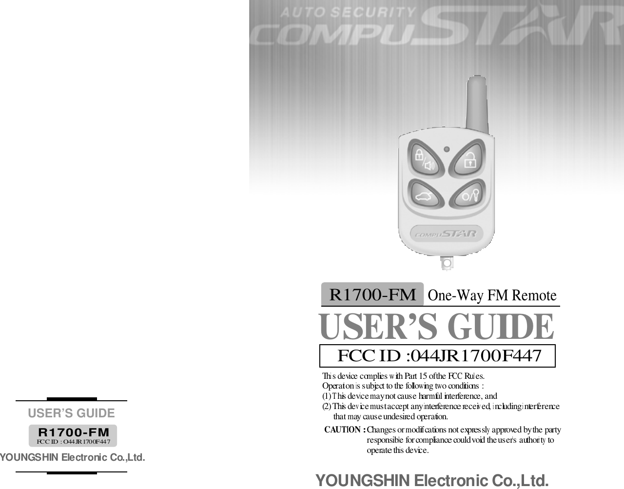 This device complies with Part 15 of the FCC Rules. Operation is subject to the following two conditions : (1) This device may not cause harmful interference, and(2) This device must accept any interference received, including interference that may cause undesired operation. CAUTION : Changes or modifications not expressly approved by the party responsible for compliance could void the user’s authority to operate this device. YOUNGSHIN Electronic Co.,Ltd.USER’S GUIDEYOUNGSHIN Electronic Co.,Ltd.R 1 7 0 0 - F MFCC ID : O44JR1700F447USER’S GUIDEOne-Way FM RemoteR1700-FMFCC ID :044JR1700F 4 4 7