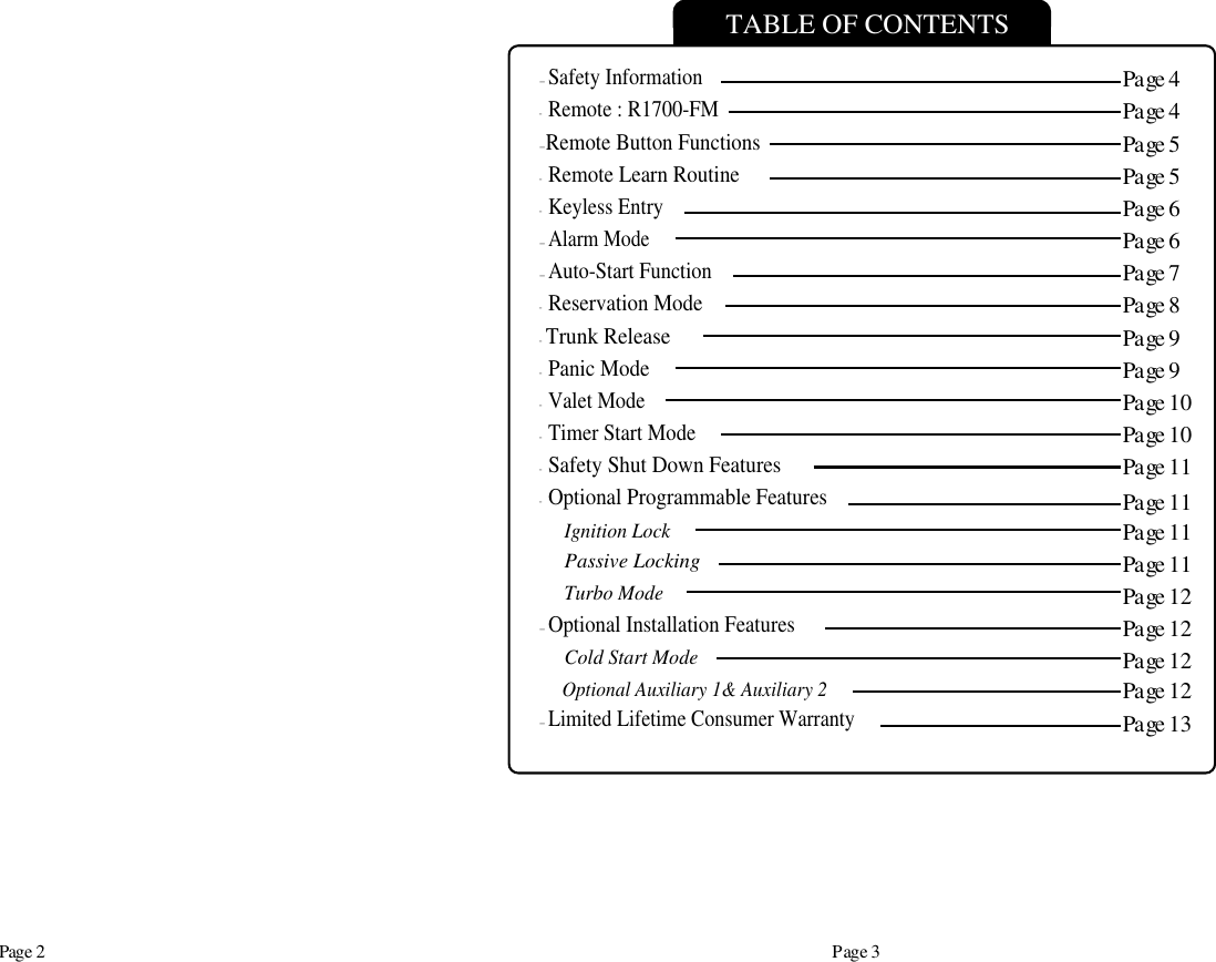 Page 2 Page 3TABLE OF CONTENTS-Safety Information-Remote : R1700-FM-Remote Button Functions-Remote Learn Routine-Keyless Entry-Alarm Mode-Auto-Start Function-Reservation Mode- Trunk Release-Panic Mode-Valet Mode-Timer Start Mode-Safety Shut Down Features-Optional Programmable FeaturesIgnition LockPassive LockingTurbo Mode-Optional Installation FeaturesCold Start ModeOptional Auxiliary 1&amp; Auxiliary 2-Limited Lifetime Consumer WarrantyPage 4Page 4Page 5Page 5Page 6Page 6Page 7Page 8Page 9Page 9Page 10Page 10Page 11Page 11Page 11Page 11Page 12Page 12Page 12Page 13Page 12