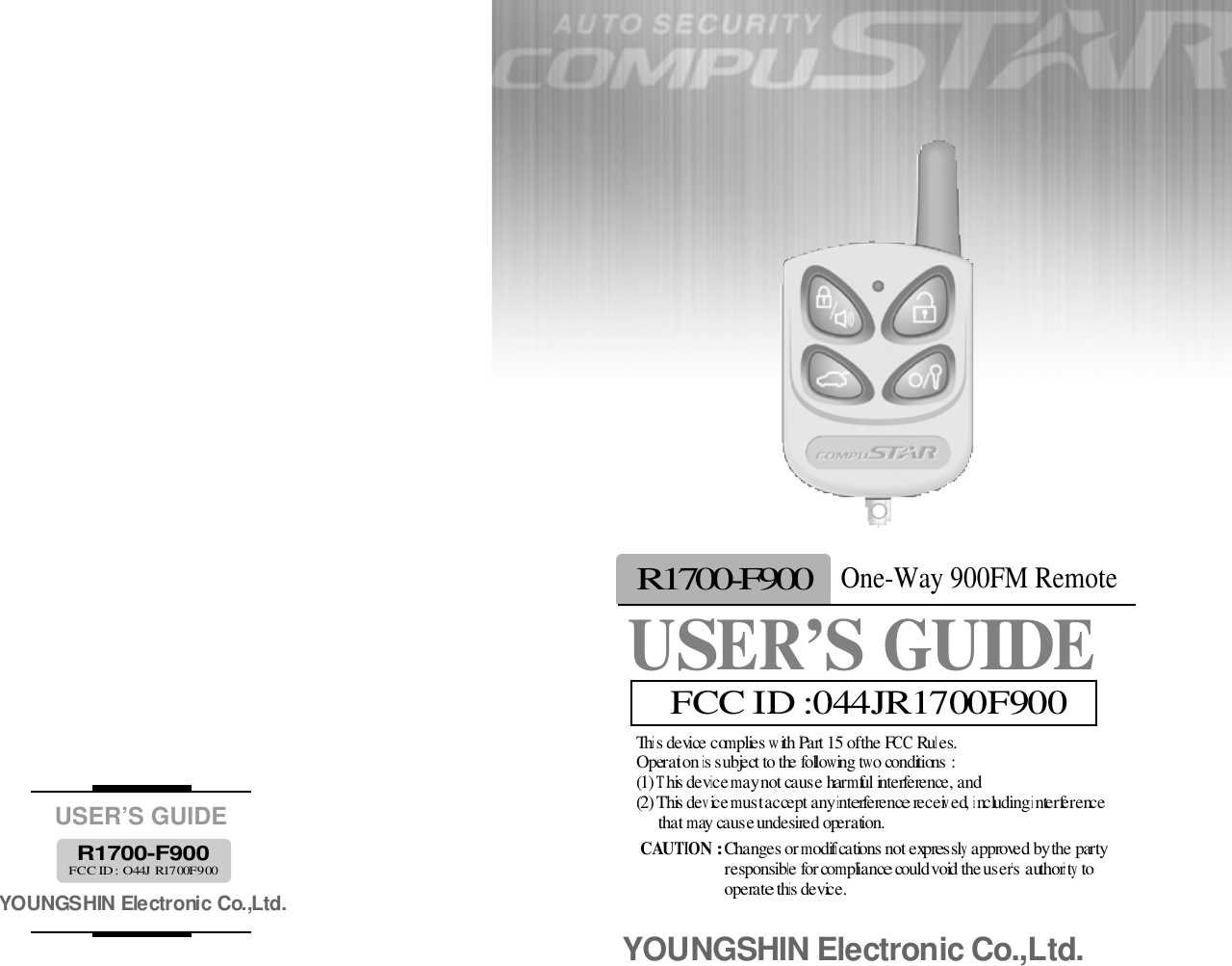 This device complies with Part 15 of the FCC Rules. Operation is subject to the following two conditions : (1) This device may not cause harmful interference, and(2) This device must accept any interference received, including interference that may cause undesired operation. CAUTION : Changes or modifications not expressly approved by the party responsible for compliance could void the user’s authority to operate this device. YOUNGSHIN Electronic Co.,Ltd.USER’S GUIDEYOUNGSHIN Electronic Co.,Ltd.R 1 7 0 0 - F 9 0 0FCC ID : O44J R1700F900USER’S GUIDEOne-Way 900FM RemoteR 1 7 0 0 - F 9 0 0FCC ID :044JR1700F900