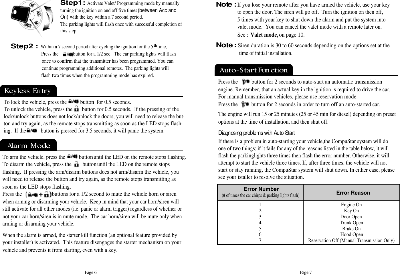 Page 7Auto-Start Function Press the          button for 2 seconds to auto-start an automatic transmissionengine. Remember, that an actual key in the ignition is required to drive the car. For manual transmission vehicles, please use reservation mode.Press the          button for 2 seconds in order to turn off an auto-started car.The engine will run 15 or 25 minutes (25 or 45 min for diesel) depending on presetoptions at the time of installation, and then shut off.1234567Error Number(# of times the car chirps &amp; parking lights flash)Error ReasonEngine OnKey OnDoor OpenTrunk OpenBrake On Hood OpenReservation Off (Manual Transmission Only)Diagnosing problems with Auto-Start If there is a problem in auto-starting your vehicle,the CompuStar system will doone of two things; if it fails for any of the reasons listed in the table below, it willflash the parkinglights three times then flash the error number. Otherwise, it willattempt to start the vehicle three times. If, after three times, the vehicle will notstart or stay running, the CompuStar system will shut down. In either case, pleasesee your istaller to resolve the situation.Keyless  EntryAlarm  ModePage 6Step2 :Within a 7 second period after cycling the ignition for the 5th time,Press the            button for a 1/2 sec.  The car parking lights will flash once to confirm that the transmitter has been programmed. You can continue programming additional remotes.  The parking lights will  flash two times when the programming mode has expired.                      To lock the vehicle, press the          button for 0.5 seconds.To unlock the vehicle, press the       button for 0.5 seconds.  If the pressing of thelock/unlock buttons does not lock/unlock the doors, you will need to release the but-ton and try again, as the remote stops transmitting as soon as the LED stops flash-ing.  If the           button is pressed for 3.5 seconds, it will panic the system.To arm the vehicle, press the          buttonuntil the LED on the remote stops flashing.To disarm the vehicle, press the        buttonuntil the LED on the remote stops flashing.  If pressing the arm/disarm buttons does not arm/disarm the vehicle, youwill need to release the button and try again, as the remote stops transmitting assoon as the LED stops flashing.Press the                      buttons for a 1/2 second to mute the vehicle horn or sirenwhen arming or disarming your vehicle.  Keep in mind that your car horn/siren willstill activate for all other modes (i.e. panic or alarm trigger) regardless of whether ornot your car horn/siren is in mute mode.  The car horn/siren will be mute only whenarming or disarming your vehicle. When the alarm is armed, the starter kill function (an optional feature provided byyour installer) is activated.  This feature disengages the starter mechanism on yourvehicle and prevents it from starting, even with a key.Note :If you lose your remote after you have armed the vehicle, use your keyto open the door. The siren will go off.  Turn the ignition on then off,       5 times with your key to shut down the alarm and put the system into valet mode.  You can cancel the valet mode with a remote later on.  See : Valet mode, on page 10.   Step1:Activate Valet/ Programming mode by manually turning the ignition on and off five times (between Acc and On)with the key within a 7 second period.The parking lights will flash once with successful completion of this step.Note : Siren duration is 30 to 60 seconds depending on the options set at the time of initial installation.    