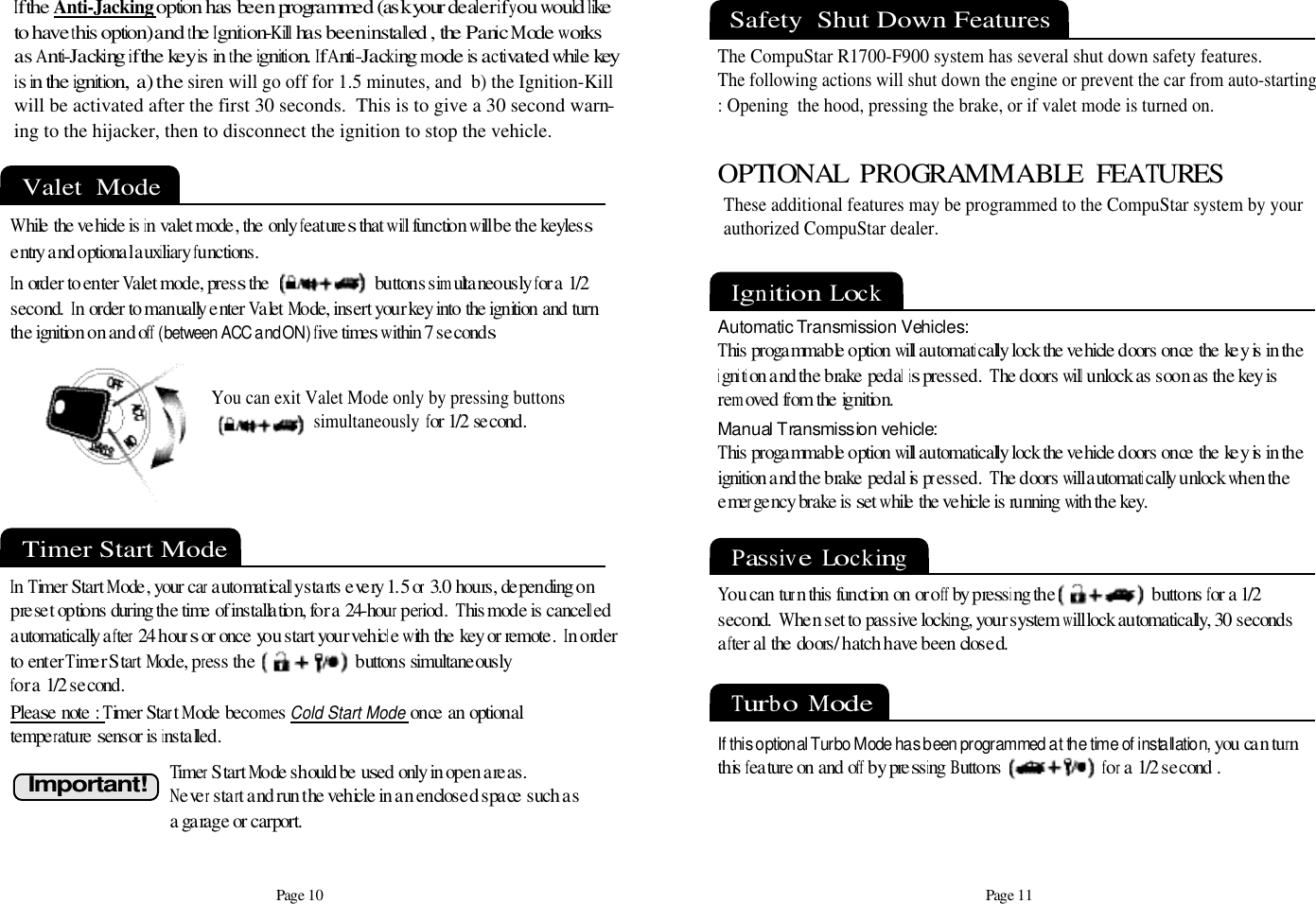 Page 11Timer Start Mode In Timer Start Mode, your car automatically starts every 1.5 or 3.0 hours, depending on preset options during the time of installation, for a 24-hour period.  This mode is cancelled automatically after 24 hours or once you start your vehicle with the key or remote.  In orderto enter Timer Start Mode, press the                         buttons simultaneously for a 1/2 second. Please note : Timer Start Mode becomes Cold Start Modeonce an optional temperature sensor is installed.  I m p o r t a n t !Timer Start Mode should be used only in open areas. Never start and run the vehicle in an enclosed space such asa garage or carport.Safety  Shut Down FeaturesThe CompuStar R1700-F900 system has several shut down safety features.  The following actions will shut down the engine or prevent the car from auto-starting: Opening  the hood, pressing the brake, or if valet mode is turned on.Page 10Valet  Mode While the vehicle is in valet mode, the only features that will function will be the keyless entry and optional auxiliary functions.In order to enter Valet mode, press the                          buttons simultaneously for a 1/2second.  In order to manually enter Valet Mode, insert your key into the ignition and turn the ignition on and off (between ACC and ON)five times within 7 secondsYou can exit Valet Mode only by pressing buttons  simultaneously for 1/2 second.OPTIONAL  PROGRAMMABLE  FEATURESIgnition  LockThese additional features may be programmed to the CompuStar system by yourauthorized CompuStar dealer.   Automatic Transmission Vehicles:This progammable option will automatically lock the vehicle doors once the key is in the ignition and the brake pedal is pressed.  The doors will unlock as soon as the key isremoved from the ignition.Manual Transmission vehicle:This progammable option will automatically lock the vehicle doors once the key is in the ignition and the brake pedal is pressed.  The doors will automatically unlock when the emergency brake is set while the vehicle is running with the key.Passive  LockingYou can turn this function on or off by pressing the                        buttons for a 1/2 second.  When set to passive locking, your system will lock automatically, 30 secondsafter all the doors/ hatch have been closed. If the A n t i - J a c k i n goption has been programmed (ask your dealer if you would l iketo have this option) and the Ignit ion-Kill has been installed , the Panic Mode worksas Anti-Jacking if the key is in the ignition. If Anti-Jacking mode is activated while keyis in the ignition,  a)the siren will go off for 1.5 minutes, and  b) the Ignition-Killwill be activated after the first 30 seconds.  This is to give a 30 second warn-ing to the hijacker, then to disconnect the ignition to stop the vehicle.Turbo  Mode If this optional Turbo Mode has been programmed at the time of installation,you can turnthis feature on and off by pressing Buttons                         for a 1/2 second .