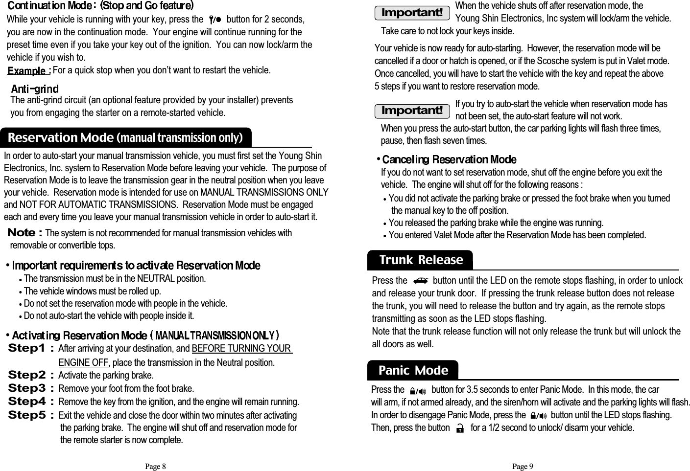 When the vehicle shuts off after reservation mode, the Young Shin Electronics, Inc system will lock/arm the vehicle. Take care to not lock your keys inside.If you try to auto-start the vehicle when reservation mode hasnot been set, the auto-start feature will not work.  When you press the auto-start button, the car parking lights will flash three times,pause, then flash seven times.Page 9•If you do not want to set reservation mode, shut off the engine before you exit the vehicle.  The engine will shut off for the following reasons : You did not activate the parking brake or pressed the foot brake when you turned  the manual key to the off position. You released the parking brake while the engine was running. You entered Valet Mode after the Reservation Mode has been completed. Trunk  ReleasePress the           button until the LED on the remote stops flashing, in order to unlockand release your trunk door.  If pressing the trunk release button does not releasethe trunk, you will need to release the button and try again, as the remote stopstransmitting as soon as the LED stops flashing.Note that the trunk release function will not only release the trunk but will unlock theall doors as well. Important!Important!Panic  Mode  Press the             button for 3.5 seconds to enter Panic Mode.  In this mode, the car will arm, if not armed already, and the siren/horn will activate and the parking lights will flash.In order to disengage Panic Mode, press the            button until the LED stops flashing.Then, press the button          for a 1/2 second to unlock/ disarm your vehicle.  Your vehicle is now ready for auto-starting.  However, the reservation mode will be cancelled if a door or hatch is opened, or if the Scosche system is put in Valet mode.Once cancelled, you will have to start the vehicle with the key and repeat the above 5 steps if you want to restore reservation mode.In order to auto-start your manual transmission vehicle, you must first set the Young ShinElectronics, Inc. system to Reservation Mode before leaving your vehicle.  The purpose ofReservation Mode is to leave the transmission gear in the neutral position when you leaveyour vehicle.  Reservation mode is intended for use on MANUAL TRANSMISSIONS ONLY and NOT FOR AUTOMATIC TRANSMISSIONS.  Reservation Mode must be engagedeach and every time you leave your manual transmission vehicle in order to auto-start it.Note : The system is not recommended for manual transmission vehicles with removable or convertible tops.  •The transmission must be in the NEUTRAL position. The vehicle windows must be rolled up. Do not set the reservation mode with people in the vehicle. Do not auto-start the vehicle with people inside it. •Step1 : After arriving at your destination, and BEFORE TURNING YOUR ENGINE OFF, place the transmission in the Neutral position.Step2 : Activate the parking brake.Step3 : Remove your foot from the foot brake.Step4 : Remove the key from the ignition, and the engine will remain running.Step5 : Exit the vehicle and close the door within two minutes after activating the parking brake.  The engine will shut off and reservation mode for the remote starter is now complete.Page 8Reservation Mode (manual transmission only)The anti-grind circuit (an optional feature provided by your installer) preventsyou from engaging the starter on a remote-started vehicle.While your vehicle is running with your key, press the          button for 2 seconds, you are now in the continuation mode.  Your engine will continue running for thepreset time even if you take your key out of the ignition.  You can now lock/arm thevehicle if you wish to.For a quick stop when you don’t want to restart the vehicle.