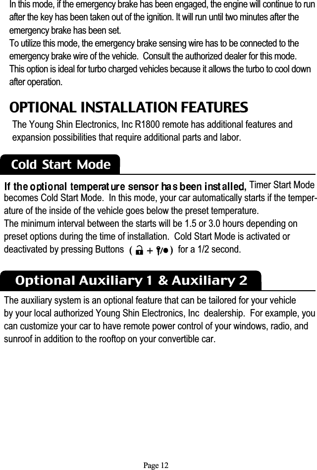 Page 12Cold  Start  Mode OPTIONAL INSTALLATION FEATURESThe Young Shin Electronics, Inc R1800 remote has additional features andexpansion possibilities that require additional parts and labor. Timer Start Modebecomes Cold Start Mode.  In this mode, your car automatically starts if the temper-ature of the inside of the vehicle goes below the preset temperature. The minimum interval between the starts will be 1.5 or 3.0 hours depending on preset options during the time of installation.  Cold Start Mode is activated or deactivated by pressing Buttons                       for a 1/2 second.Optional Auxiliary 1 &amp; Auxiliary 2The auxiliary system is an optional feature that can be tailored for your vehicleby your local authorized Young Shin Electronics, Inc  dealership.  For example, youcan customize your car to have remote power control of your windows, radio, andsunroof in addition to the rooftop on your convertible car.In this mode, if the emergency brake has been engaged, the engine will continue to runafter the key has been taken out of the ignition. It will run until two minutes after the emergency brake has been set.To utilize this mode, the emergency brake sensing wire has to be connected to the emergency brake wire of the vehicle.  Consult the authorized dealer for this mode.This option is ideal for turbo charged vehicles because it allows the turbo to cool down after operation.