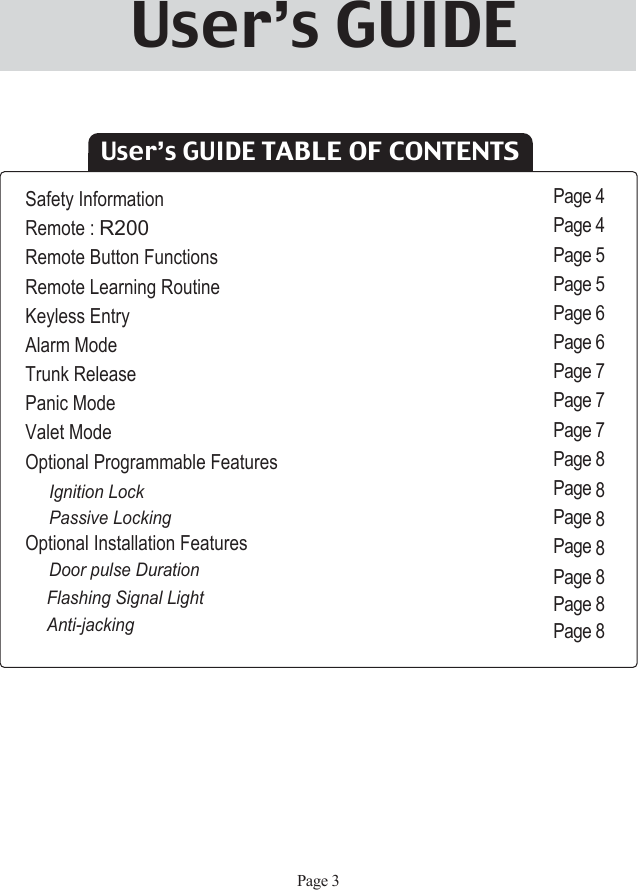 User’s GUIDE TABLE OF CONTENTSSafety InformationRemote : R200Remote Button FunctionsRemote Learning RoutineKeyless EntryAlarm ModeTrunk ReleasePanic ModeValet ModeOptional Programmable FeaturesIgnition LockPassive LockingOptional Installation FeaturesDoor pulse DurationFlashing Signal LightAnti-jackingPage 4Page 4Page 5Page 5Page 6Page 6Page 7Page 7Page 7Page 8Page 8Page 8Page 8Page 8Page 8Page 8Page 3User’s GUIDE