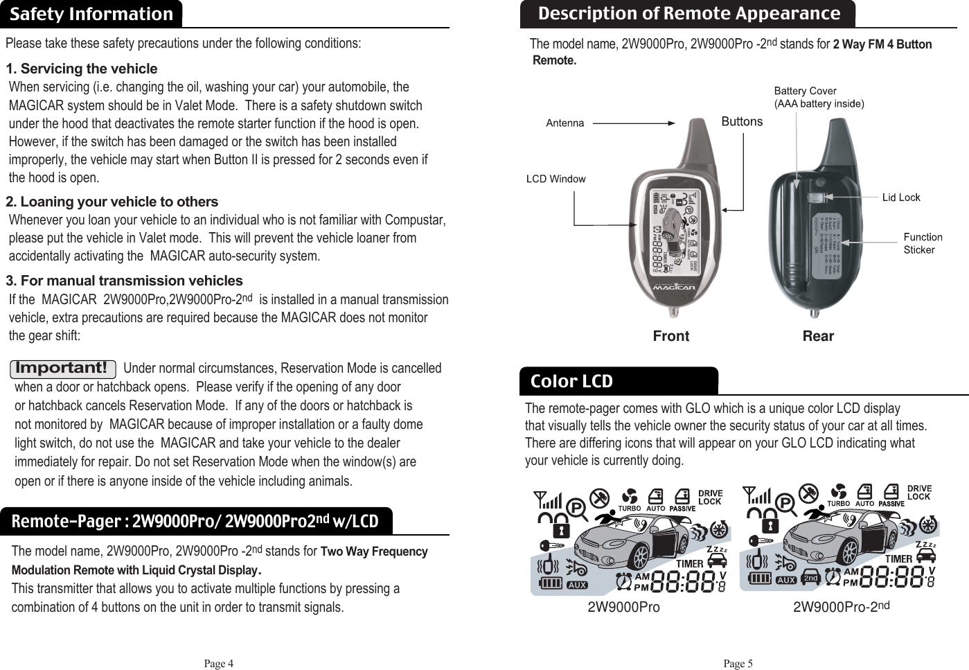 The remote-pager comes with GLO which is a unique color LCD displaythat visually tells the vehicle owner the security status of your car at all times. There are differing icons that will appear on your GLO LCD indicating what your vehicle is currently doing. Safety InformationColor LCDPlease take these safety precautions under the following conditions: 1. Servicing the vehicle When servicing (i.e. changing the oil, washing your car) your automobile, theMAGICAR system should be in Valet Mode.  There is a safety shutdown switch  under the hood that deactivates the remote starter function if the hood is open.  However, if the switch has been damaged or the switch has been installed improperly, the vehicle may start when Button II is pressed for 2 seconds even if the hood is open. 2. Loaning your vehicle to othersWhenever you loan your vehicle to an individual who is not familiar with Compustar,please put the vehicle in Valet mode.  This will prevent the vehicle loaner from  accidentally activating the  MAGICAR auto-security system.  3. For manual transmission vehiclesIf the  MAGICAR  2W9000Pro,2W9000Pro-2nd is installed in a manual transmission vehicle, extra precautions are required because the MAGICAR does not monitor   the gear shift:Important!Under normal circumstances, Reservation Mode is cancelled when a door or hatchback opens.  Please verify if the opening of any door or hatchback cancels Reservation Mode.  If any of the doors or hatchback is not monitored by  MAGICAR because of improper installation or a faulty dome light switch, do not use the  MAGICAR and take your vehicle to the dealer immediately for repair. Do not set Reservation Mode when the window(s) are open or if there is anyone inside of the vehicle including animals. Remote-Pager : 2W9000Pro/ 2W9000Pro2nd w/LCDThe model name, 2W9000Pro, 2W9000Pro -2nd stands for Two Way FrequencyModulation Remote with Liquid Crystal Display. This transmitter that allows you to activate multiple functions by pressing acombination of 4 buttons on the unit in order to transmit signals.Page 4 Page 5Description of Remote AppearanceFront RearThe model name, 2W9000Pro, 2W9000Pro -2nd stands for 2 Way FM 4 Button Remote.2W9000Pro-2nd2W9000Pro