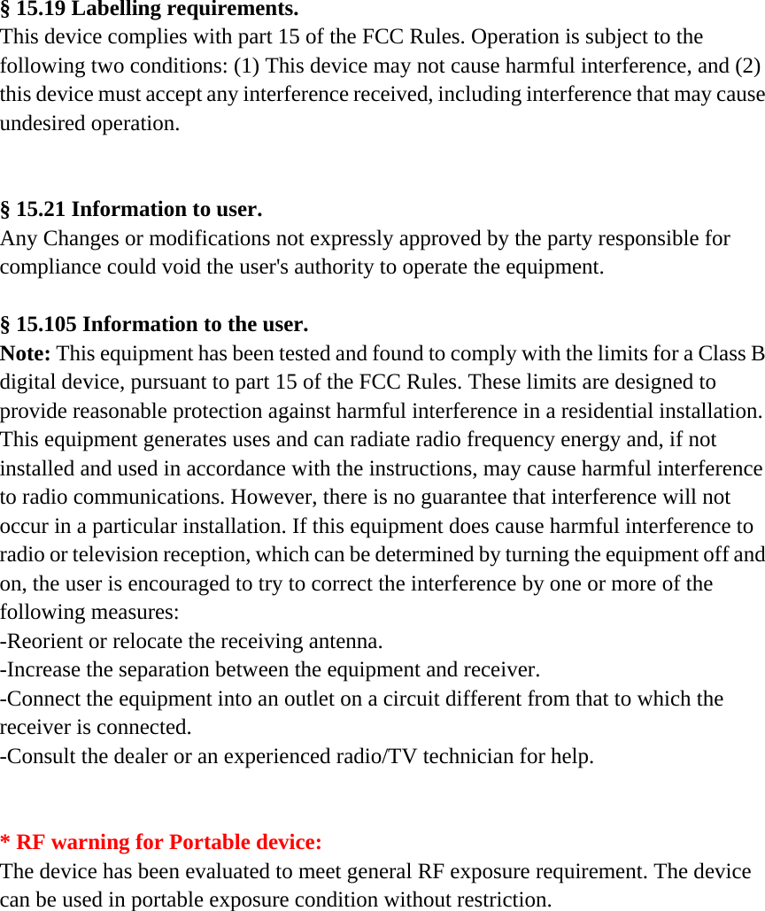 § 15.19 Labelling requirements. This device complies with part 15 of the FCC Rules. Operation is subject to the following two conditions: (1) This device may not cause harmful interference, and (2) this device must accept any interference received, including interference that may cause undesired operation.   § 15.21 Information to user. Any Changes or modifications not expressly approved by the party responsible for compliance could void the user&apos;s authority to operate the equipment.  § 15.105 Information to the user. Note: This equipment has been tested and found to comply with the limits for a Class B digital device, pursuant to part 15 of the FCC Rules. These limits are designed to provide reasonable protection against harmful interference in a residential installation. This equipment generates uses and can radiate radio frequency energy and, if not installed and used in accordance with the instructions, may cause harmful interference to radio communications. However, there is no guarantee that interference will not occur in a particular installation. If this equipment does cause harmful interference to radio or television reception, which can be determined by turning the equipment off and on, the user is encouraged to try to correct the interference by one or more of the following measures: -Reorient or relocate the receiving antenna. -Increase the separation between the equipment and receiver. -Connect the equipment into an outlet on a circuit different from that to which the receiver is connected. -Consult the dealer or an experienced radio/TV technician for help.   * RF warning for Portable device: The device has been evaluated to meet general RF exposure requirement. The device can be used in portable exposure condition without restriction.    
