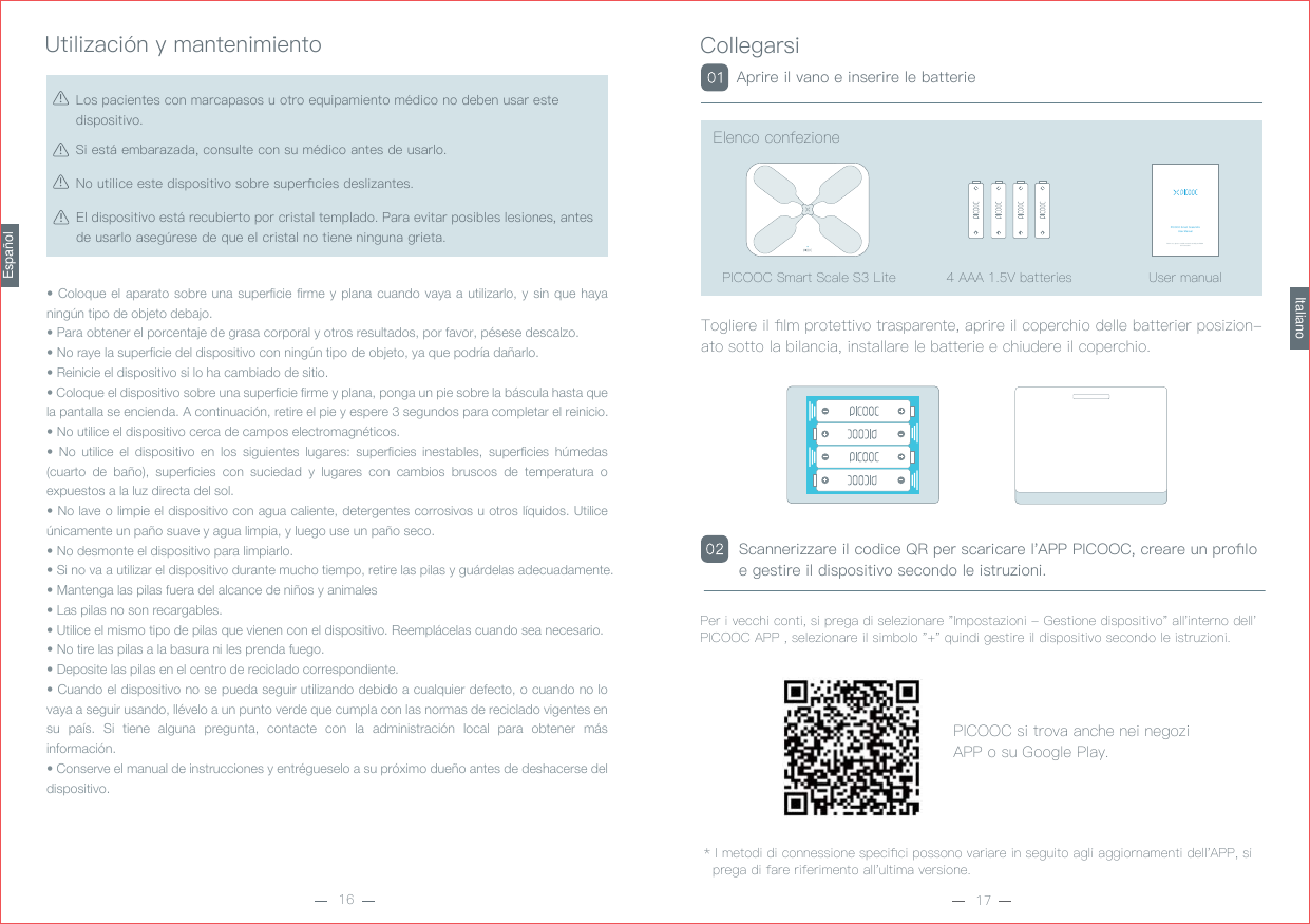 8WLOL]DFL¶Q\PDQWHQLPLHQWR• Coloque el aparato sobre una superficie firme y plana cuando vaya a utilizarlo, y sin que haya ningún tipo de objeto debajo.• Para obtener el porcentaje de grasa corporal y otros resultados, por favor, pésese descalzo.• No raye la superficie del dispositivo con ningún tipo de objeto, ya que podría dañarlo.• Reinicie el dispositivo si lo ha cambiado de sitio.• Coloque el dispositivo sobre una superficie firme y plana, ponga un pie sobre la báscula hasta que la pantalla se encienda. A continuación, retire el pie y espere 3 segundos para completar el reinicio.• No utilice el dispositivo cerca de campos electromagnéticos.• No utilice el dispositivo en los siguientes lugares: superficies inestables, superficies húmedas (cuarto de baño), superficies con suciedad y lugares con cambios bruscos de temperatura o expuestos a la luz directa del sol.• No lave o limpie el dispositivo con agua caliente, detergentes corrosivos u otros líquidos. Utilice únicamente un paño suave y agua limpia, y luego use un paño seco.• No desmonte el dispositivo para limpiarlo.• Si no va a utilizar el dispositivo durante mucho tiempo, retire las pilas y guárdelas adecuadamente.• Mantenga las pilas fuera del alcance de niños y animales• Las pilas no son recargables.• Utilice el mismo tipo de pilas que vienen con el dispositivo. Reemplácelas cuando sea necesario.• No tire las pilas a la basura ni les prenda fuego.• Deposite las pilas en el centro de reciclado correspondiente.• Cuando el dispositivo no se pueda seguir utilizando debido a cualquier defecto, o cuando no lo vaya a seguir usando, llévelo a un punto verde que cumpla con las normas de reciclado vigentes en su país. Si tiene alguna pregunta, contacte con la administración local para obtener más información.• Conserve el manual de instrucciones y entrégueselo a su próximo dueño antes de deshacerse del dispositivo. 6LHVW¤HPEDUD]DGDFRQVXOWHFRQVXP¬GLFRDQWHVGHXVDUOR/RVSDFLHQWHVFRQPDUFDSDVRVXRWURHTXLSDPLHQWRP¬GLFRQRGHEHQXVDUHVWHGLVSRVLWLYR1RXWLOLFHHVWHGLVSRVLWLYRVREUHVXSHUƉFLHVGHVOL]DQWHVEspañol(OGLVSRVLWLYRHVW¤UHFXELHUWRSRUFULVWDOWHPSODGR3DUDHYLWDUSRVLEOHVOHVLRQHVDQWHVGHXVDUORDVHJ½UHVHGHTXHHOFULVWDOQRWLHQHQLQJXQDJULHWD&amp;ROOHJDUVL7RJOLHUHLOƉOPSURWHWWLYRWUDVSDUHQWHDSULUHLOFRSHUFKLRGHOOHEDWWHULHUSRVL]LRQDWRVRWWRODELODQFLDLQVWDOODUHOHEDWWHULHHFKLXGHUHLOFRSHUFKLR$SULUHLOYDQRHLQVHULUHOHEDWWHULH,PHWRGLGLFRQQHVVLRQHVSHFLƉFLSRVVRQRYDULDUHLQVHJXLWRDJOLDJJLRUQDPHQWLGHOO$33VLSUHJDGLIDUHULIHULPHQWRDOOXOWLPDYHUVLRQH3HULYHFFKLFRQWLVLSUHJDGLVHOH]LRQDUH,PSRVWD]LRQL*HVWLRQHGLVSRVLWLYRDOOLQWHUQRGHOO3,&amp;22&amp;$33VHOH]LRQDUHLOVLPERORTXLQGLJHVWLUHLOGLVSRVLWLYRVHFRQGROHLVWUX]LRQL3,&amp;22&amp;VLWURYDDQFKHQHLQHJR]L$33RVX*RRJOH3OD\(OHQFRFRQIH]LRQH6FDQQHUL]]DUHLOFRGLFH45SHUVFDULFDUHO$333,&amp;22&amp;FUHDUHXQSURƉORHJHVWLUHLOGLVSRVLWLYRVHFRQGROHLVWUX]LRQLItaliano$$$9EDWWHULHV 8VHUPDQXDOPICOOC Smart Scale MiniUser ManualBefore use, please read this manual carefully and follow the instructions.3,&amp;22&amp;6PDUW6FDOH6/LWH