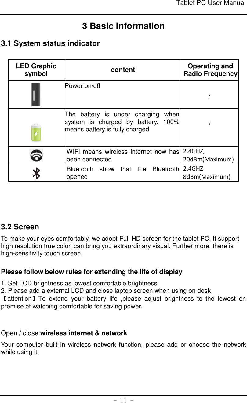                                                              Tablet PC User Manual   - 11 - 3 Basic information 3.1 System status indicator  LED Graphic symbol content Operating and Radio Frequency  Power on/off                          /   The  battery  is  under  charging  when system  is  charged  by  battery.  100% means battery is fully charged                            /  WIFI  means wireless  internet  now  has been connected 2.4GHZ, 20dBm(Maximum)  Bluetooth  show  that  the  Bluetooth opened 2.4GHZ,           8dBm(Maximum)    3.2 Screen To make your eyes comfortably, we adopt Full HD screen for the tablet PC. It support high resolution true color, can bring you extraordinary visual. Further more, there is high-sensitivity touch screen.  Please follow below rules for extending the life of display   1. Set LCD brightness as lowest comfortable brightness     2. Please add a external LCD and close laptop screen when using on desk   【attention】To  extend  your  battery  life  ,please  adjust  brightness  to  the  lowest  on premise of watching comfortable for saving power.   Open / close wireless internet &amp; network Your computer  built  in  wireless network  function, please add  or  choose the network while using it.     