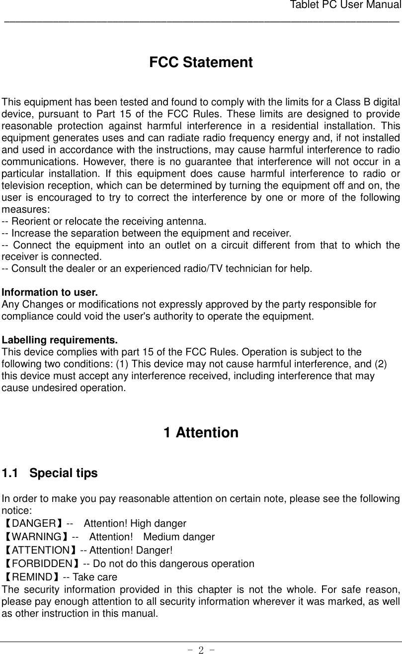                                                      Tablet PC User Manual _________________________________________________________________________ - 2 -  FCC Statement  This equipment has been tested and found to comply with the limits for a Class B digital device, pursuant to  Part  15  of  the FCC  Rules.  These  limits  are  designed  to  provide reasonable  protection  against  harmful  interference  in  a  residential  installation.  This equipment generates uses and can radiate radio frequency energy and, if not installed and used in accordance with the instructions, may cause harmful interference to radio communications. However, there is no guarantee that interference will not occur in a particular  installation.  If  this  equipment  does  cause  harmful  interference  to  radio  or television reception, which can be determined by turning the equipment off and on, the user is encouraged to try to correct the interference by one or more of the following measures: -- Reorient or relocate the receiving antenna.     -- Increase the separation between the equipment and receiver.       --  Connect  the  equipment  into  an  outlet  on  a  circuit different  from  that  to  which  the receiver is connected.     -- Consult the dealer or an experienced radio/TV technician for help.  Information to user. Any Changes or modifications not expressly approved by the party responsible for compliance could void the user&apos;s authority to operate the equipment.  Labelling requirements. This device complies with part 15 of the FCC Rules. Operation is subject to the following two conditions: (1) This device may not cause harmful interference, and (2) this device must accept any interference received, including interference that may cause undesired operation.  1 Attention  1.1  Special tips  In order to make you pay reasonable attention on certain note, please see the following notice: 【DANGER】--  Attention! High danger   【WARNING】--  Attention!    Medium danger 【ATTENTION】-- Attention! Danger! 【FORBIDDEN】-- Do not do this dangerous operation 【REMIND】-- Take care The  security  information  provided in  this  chapter  is  not  the  whole. For  safe reason, please pay enough attention to all security information wherever it was marked, as well as other instruction in this manual. 