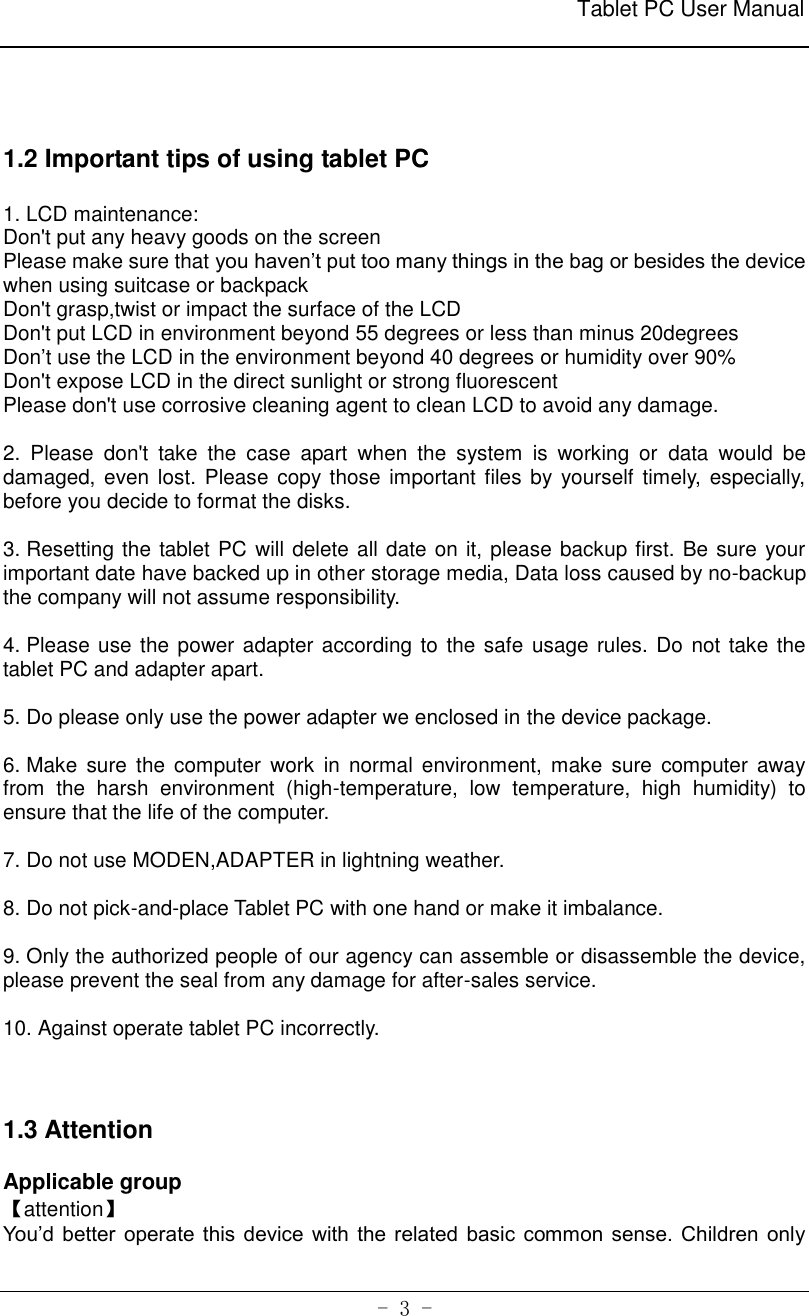                                                              Tablet PC User Manual   - 3 -    1.2 Important tips of using tablet PC  1. LCD maintenance:   Don&apos;t put any heavy goods on the screen Please make sure that you haven’t put too many things in the bag or besides the device when using suitcase or backpack Don&apos;t grasp,twist or impact the surface of the LCD Don&apos;t put LCD in environment beyond 55 degrees or less than minus 20degrees Don’t use the LCD in the environment beyond 40 degrees or humidity over 90% Don&apos;t expose LCD in the direct sunlight or strong fluorescent Please don&apos;t use corrosive cleaning agent to clean LCD to avoid any damage.  2.  Please  don&apos;t  take  the  case  apart  when  the  system  is  working  or  data  would  be damaged, even lost. Please copy those important files by  yourself timely, especially, before you decide to format the disks.  3. Resetting the tablet PC will delete all date on it, please backup first. Be sure your important date have backed up in other storage media, Data loss caused by no-backup the company will not assume responsibility.  4. Please use the power adapter according to the safe usage rules. Do  not take the tablet PC and adapter apart.    5. Do please only use the power adapter we enclosed in the device package.  6. Make sure  the  computer  work in  normal  environment,  make  sure  computer  away from  the  harsh  environment  (high-temperature,  low  temperature,  high  humidity)  to ensure that the life of the computer.  7. Do not use MODEN,ADAPTER in lightning weather.  8. Do not pick-and-place Tablet PC with one hand or make it imbalance.  9. Only the authorized people of our agency can assemble or disassemble the device, please prevent the seal from any damage for after-sales service.    10. Against operate tablet PC incorrectly.      1.3 Attention  Applicable group 【attention】 You’d better  operate this  device  with the related basic common  sense. Children  only 