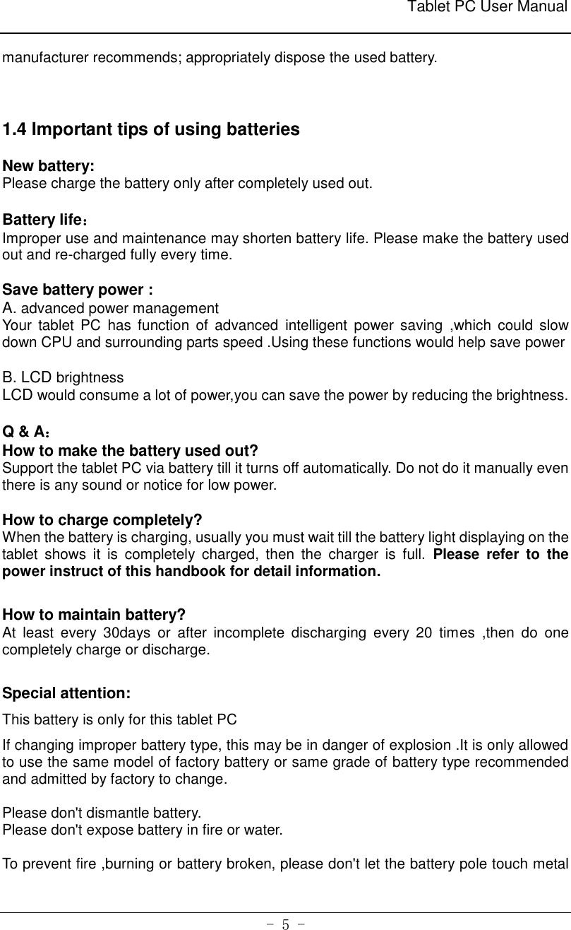                                                              Tablet PC User Manual   - 5 - manufacturer recommends; appropriately dispose the used battery.      1.4 Important tips of using batteries  New battery: Please charge the battery only after completely used out.  Battery life： Improper use and maintenance may shorten battery life. Please make the battery used out and re-charged fully every time.  Save battery power : A. advanced power management Your tablet  PC  has  function  of  advanced  intelligent  power  saving  ,which  could slow down CPU and surrounding parts speed .Using these functions would help save power    B. LCD brightness   LCD would consume a lot of power,you can save the power by reducing the brightness.      Q &amp; A： How to make the battery used out? Support the tablet PC via battery till it turns off automatically. Do not do it manually even there is any sound or notice for low power.  How to charge completely?   When the battery is charging, usually you must wait till the battery light displaying on the tablet  shows  it  is  completely  charged,  then  the  charger  is  full.  Please  refer  to  the power instruct of this handbook for detail information.    How to maintain battery?   At  least  every  30days  or  after  incomplete  discharging  every  20  times  ,then  do  one completely charge or discharge.    Special attention: This battery is only for this tablet PC If changing improper battery type, this may be in danger of explosion .It is only allowed to use the same model of factory battery or same grade of battery type recommended and admitted by factory to change.  Please don&apos;t dismantle battery. Please don&apos;t expose battery in fire or water.  To prevent fire ,burning or battery broken, please don&apos;t let the battery pole touch metal 