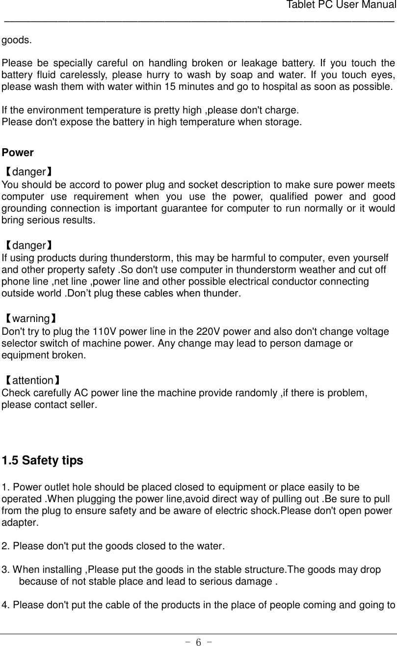                                                      Tablet PC User Manual _________________________________________________________________________ - 6 - goods.    Please  be  specially  careful  on  handling  broken  or  leakage  battery.  If  you  touch  the battery  fluid  carelessly,  please  hurry  to wash by soap  and  water. If  you  touch  eyes, please wash them with water within 15 minutes and go to hospital as soon as possible.    If the environment temperature is pretty high ,please don&apos;t charge.   Please don&apos;t expose the battery in high temperature when storage.    Power 【danger】 You should be accord to power plug and socket description to make sure power meets computer  use  requirement  when  you  use  the  power,  qualified  power  and  good grounding connection is important guarantee for computer to run normally or it would bring serious results.  【danger】 If using products during thunderstorm, this may be harmful to computer, even yourself and other property safety .So don&apos;t use computer in thunderstorm weather and cut off phone line ,net line ,power line and other possible electrical conductor connecting outside world .Don’t plug these cables when thunder.    【warning】 Don&apos;t try to plug the 110V power line in the 220V power and also don&apos;t change voltage selector switch of machine power. Any change may lead to person damage or equipment broken.  【attention】 Check carefully AC power line the machine provide randomly ,if there is problem, please contact seller.    1.5 Safety tips  1. Power outlet hole should be placed closed to equipment or place easily to be operated .When plugging the power line,avoid direct way of pulling out .Be sure to pull from the plug to ensure safety and be aware of electric shock.Please don&apos;t open power adapter.       2. Please don&apos;t put the goods closed to the water.  3. When installing ,Please put the goods in the stable structure.The goods may drop because of not stable place and lead to serious damage .  4. Please don&apos;t put the cable of the products in the place of people coming and going to 