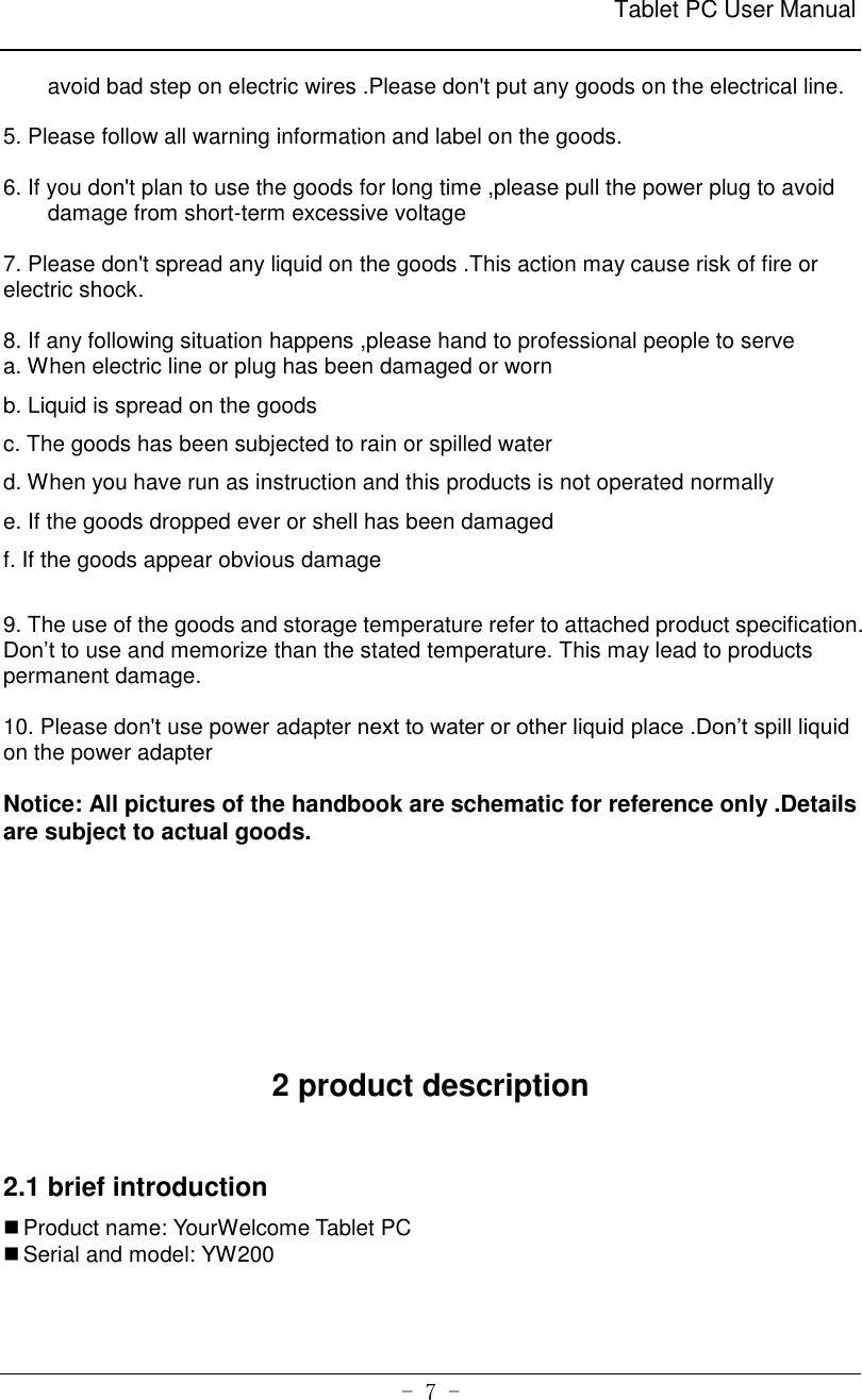                                                              Tablet PC User Manual   - 7 - avoid bad step on electric wires .Please don&apos;t put any goods on the electrical line.    5. Please follow all warning information and label on the goods.  6. If you don&apos;t plan to use the goods for long time ,please pull the power plug to avoid damage from short-term excessive voltage  7. Please don&apos;t spread any liquid on the goods .This action may cause risk of fire or electric shock.  8. If any following situation happens ,please hand to professional people to serve   a. When electric line or plug has been damaged or worn b. Liquid is spread on the goods c. The goods has been subjected to rain or spilled water     d. When you have run as instruction and this products is not operated normally   e. If the goods dropped ever or shell has been damaged     f. If the goods appear obvious damage    9. The use of the goods and storage temperature refer to attached product specification. Don’t to use and memorize than the stated temperature. This may lead to products permanent damage.    10. Please don&apos;t use power adapter next to water or other liquid place .Don’t spill liquid on the power adapter    Notice: All pictures of the handbook are schematic for reference only .Details are subject to actual goods.      2 product description  2.1 brief introduction  Product name: YourWelcome Tablet PC  Serial and model: YW200   