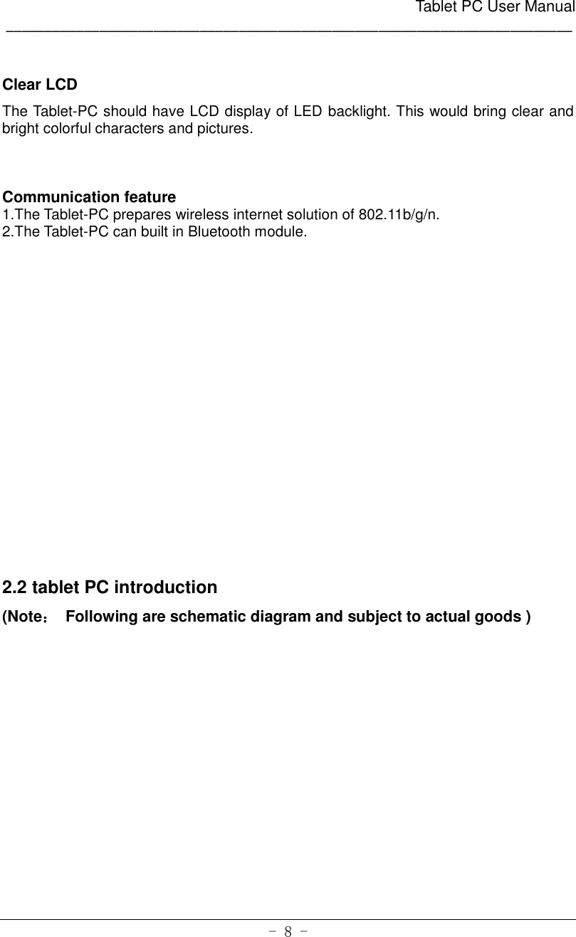                                                      Tablet PC User Manual _________________________________________________________________________ - 8 -  Clear LCD   The Tablet-PC should have LCD display of LED backlight. This would bring clear and bright colorful characters and pictures.    Communication feature   1.The Tablet-PC prepares wireless internet solution of 802.11b/g/n. 2.The Tablet-PC can built in Bluetooth module.                2.2 tablet PC introduction (Note：  Following are schematic diagram and subject to actual goods )   