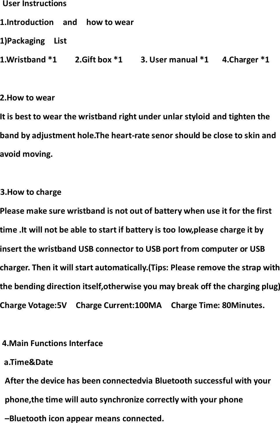      User Instructions 1.Introduction    and    how to wear 1)Packaging    List 1.Wristband *1        2.Gift box *1        3. User manual *1      4.Charger *1  2.How to wear It is best to wear the wristband right under unlar styloid and tighten the band by adjustment hole.The heart-rate senor should be close to skin and avoid moving.  3.How to charge     Please make sure wristband is not out of battery when use it for the first time .It will not be able to start if battery is too low,please charge it by insert the wristband USB connector to USB port from computer or USB charger. Then it will start automatically.(Tips: Please remove the strap with the bending direction itself,otherwise you may break off the charging plug) Charge Votage:5V    Charge Current:100MA    Charge Time: 80Minutes.  4.Main Functions Interface a.Time&amp;Date After the device has been connectedvia Bluetooth successful with your phone,the time will auto synchronize correctly with your phone –Bluetooth icon appear means connected.   
