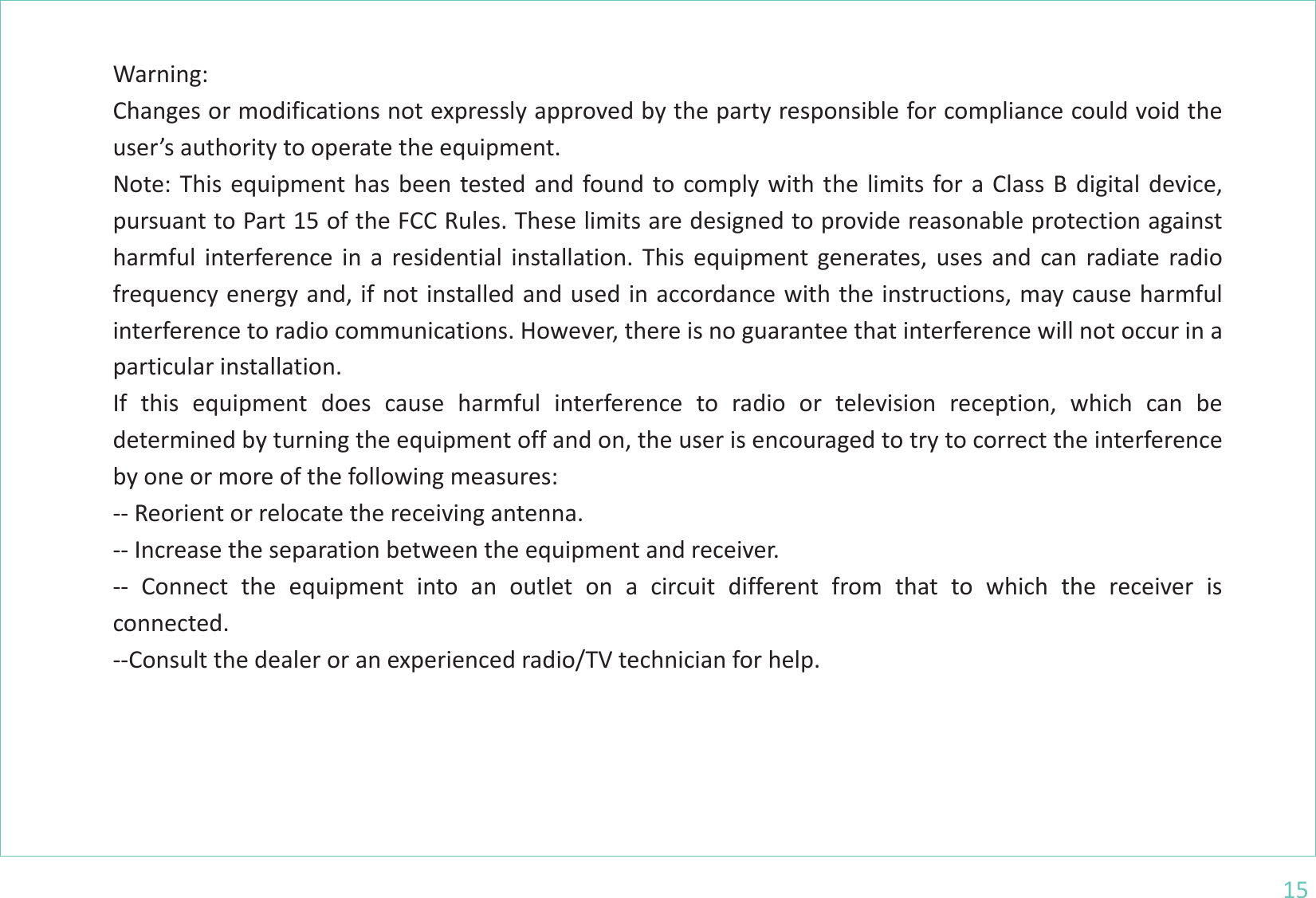 15       Warning: Changes or modifications not expressly approved by the party responsible for compliance could void the user’s authority to operate the equipment. Note: This equipment has been tested and found to comply with the limits for a Class B digital device, pursuant to Part 15 of the FCC Rules. These limits are designed to provide reasonable protection against harmful interference in a residential installation. This equipment generates, uses and can radiate radio frequency energy and, if not installed and used in accordance with the instructions, may cause harmful interference to radio communications. However, there is no guarantee that interference will not occur in a particular installation. If this equipment does cause harmful interference to radio or television reception, which can be determined by turning the equipment off and on, the user is encouraged to try to correct the interference by one or more of the following measures: -- Reorient or relocate the receiving antenna. -- Increase the separation between the equipment and receiver. -- Connect the equipment into an outlet on a circuit different from that to which the receiver is connected. --Consult the dealer or an experienced radio/TV technician for help.       