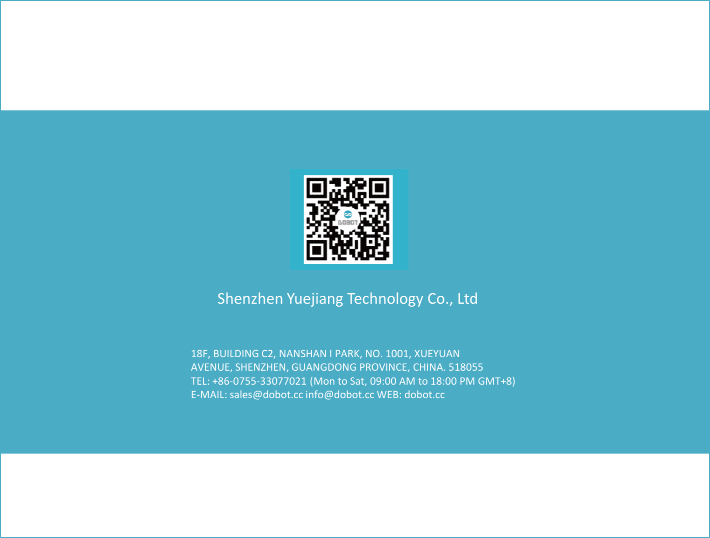 18F, BUILDING C2, NANSHAN I PARK, NO. 1001, XUEYUAN AVENUE, SHENZHEN, GUANGDONG PROVINCE, CHINA. 518055 TEL: +86-0755-33077021 (Mon to Sat, 09:00 AM to 18:00 PM GMT+8) E-MAIL: sales@dobot.cc info@dobot.cc WEB: dobot.cc Shenzhen Yuejiang Technology Co., Ltd 