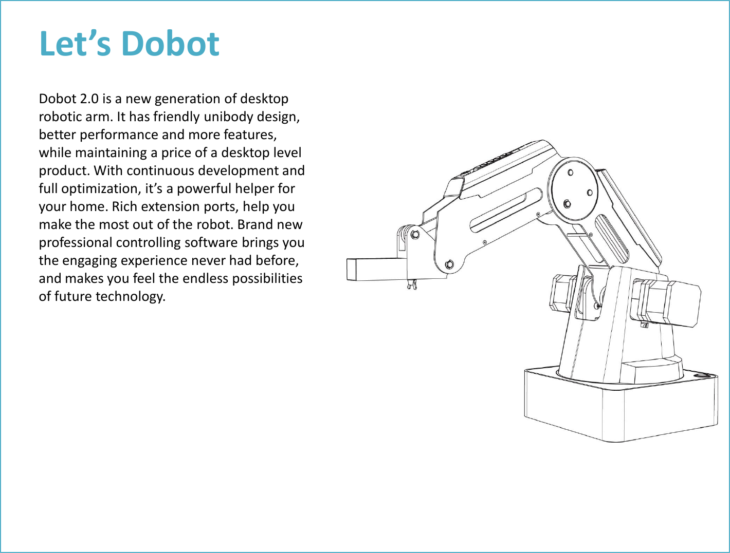 Let’s Dobot Dobot 2.0 is a new generation of desktop robotic arm. It has friendly unibody design, better performance and more features, while maintaining a price of a desktop level product. With continuous development and full optimization, it’s a powerful helper for your home. Rich extension ports, help you make the most out of the robot. Brand new professional controlling software brings you the engaging experience never had before, and makes you feel the endless possibilities of future technology. 