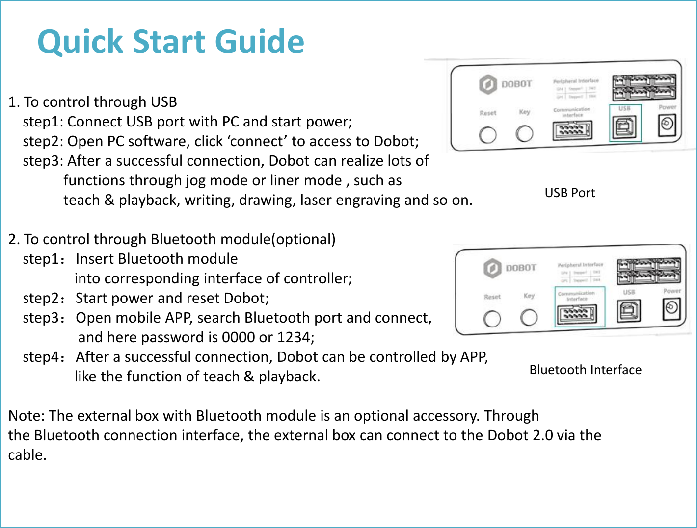 Quick Start Guide 1. To control through USB     step1: Connect USB port with PC and start power;     step2: Open PC software, click ‘connect’ to access to Dobot;     step3: After a successful connection, Dobot can realize lots of                functions through jog mode or liner mode , such as                 teach &amp; playback, writing, drawing, laser engraving and so on.   2. To control through Bluetooth module(optional)     step1：Insert Bluetooth module                    into corresponding interface of controller;     step2：Start power and reset Dobot;      step3：Open mobile APP, search Bluetooth port and connect,                     and here password is 0000 or 1234;      step4：After a successful connection, Dobot can be controlled by APP,                    like the function of teach &amp; playback.  Note: The external box with Bluetooth module is an optional accessory. Through the Bluetooth connection interface, the external box can connect to the Dobot 2.0 via the cable. USB Port Bluetooth Interface 