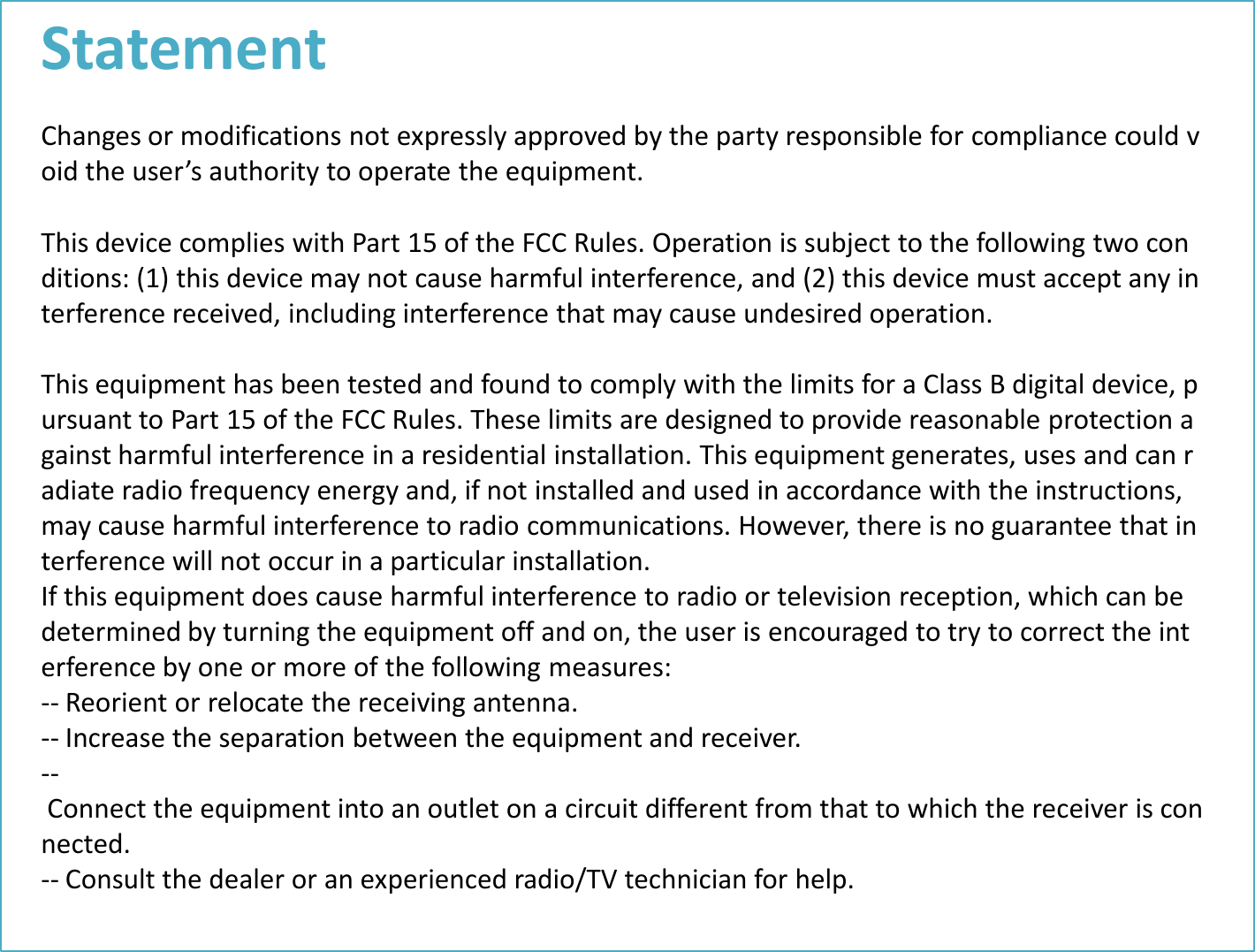 Statement  Changes or modifications not expressly approved by the party responsible for compliance could void the user’s authority to operate the equipment.   This device complies with Part 15 of the FCC Rules. Operation is subject to the following two conditions: (1) this device may not cause harmful interference, and (2) this device must accept any interference received, including interference that may cause undesired operation.   This equipment has been tested and found to comply with the limits for a Class B digital device, pursuant to Part 15 of the FCC Rules. These limits are designed to provide reasonable protection against harmful interference in a residential installation. This equipment generates, uses and can radiate radio frequency energy and, if not installed and used in accordance with the instructions, may cause harmful interference to radio communications. However, there is no guarantee that interference will not occur in a particular installation. If this equipment does cause harmful interference to radio or television reception, which can be determined by turning the equipment off and on, the user is encouraged to try to correct the interference by one or more of the following measures: -- Reorient or relocate the receiving antenna. -- Increase the separation between the equipment and receiver. -- Connect the equipment into an outlet on a circuit different from that to which the receiver is connected. -- Consult the dealer or an experienced radio/TV technician for help.   