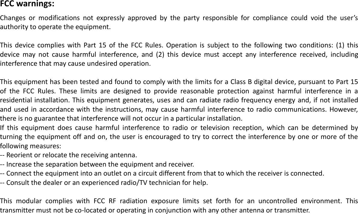  FCC warnings: Changes  or  modifications  not  expressly  approved  by  the  party  responsible  for  compliance  could  void  the  user’s authority to operate the equipment.   This  device  complies  with  Part  15  of  the  FCC  Rules.  Operation  is  subject  to  the  following  two  conditions:  (1)  this device  may  not  cause  harmful  interference,  and  (2)  this  device  must  accept  any  interference  received,  including interference that may cause undesired operation.   This equipment has been tested and found to comply with the limits for a Class B digital device, pursuant to Part 15 of  the  FCC  Rules.  These  limits  are  designed  to  provide  reasonable  protection  against  harmful  interference  in  a residential installation. This equipment generates, uses and can radiate radio frequency energy  and, if not installed and  used in  accordance with  the  instructions, may cause  harmful interference  to radio communications.  However, there is no guarantee that interference will not occur in a particular installation. If  this  equipment  does  cause  harmful  interference  to  radio  or  television  reception,  which  can  be  determined  by turning the equipment off and on, the user is encouraged to try to correct the interference by one or more of the following measures: -- Reorient or relocate the receiving antenna. -- Increase the separation between the equipment and receiver. -- Connect the equipment into an outlet on a circuit different from that to which the receiver is connected. -- Consult the dealer or an experienced radio/TV technician for help.   This  modular  complies  with  FCC  RF  radiation  exposure  limits  set  forth  for  an  uncontrolled  environment.  This transmitter must not be co-located or operating in conjunction with any other antenna or transmitter.  