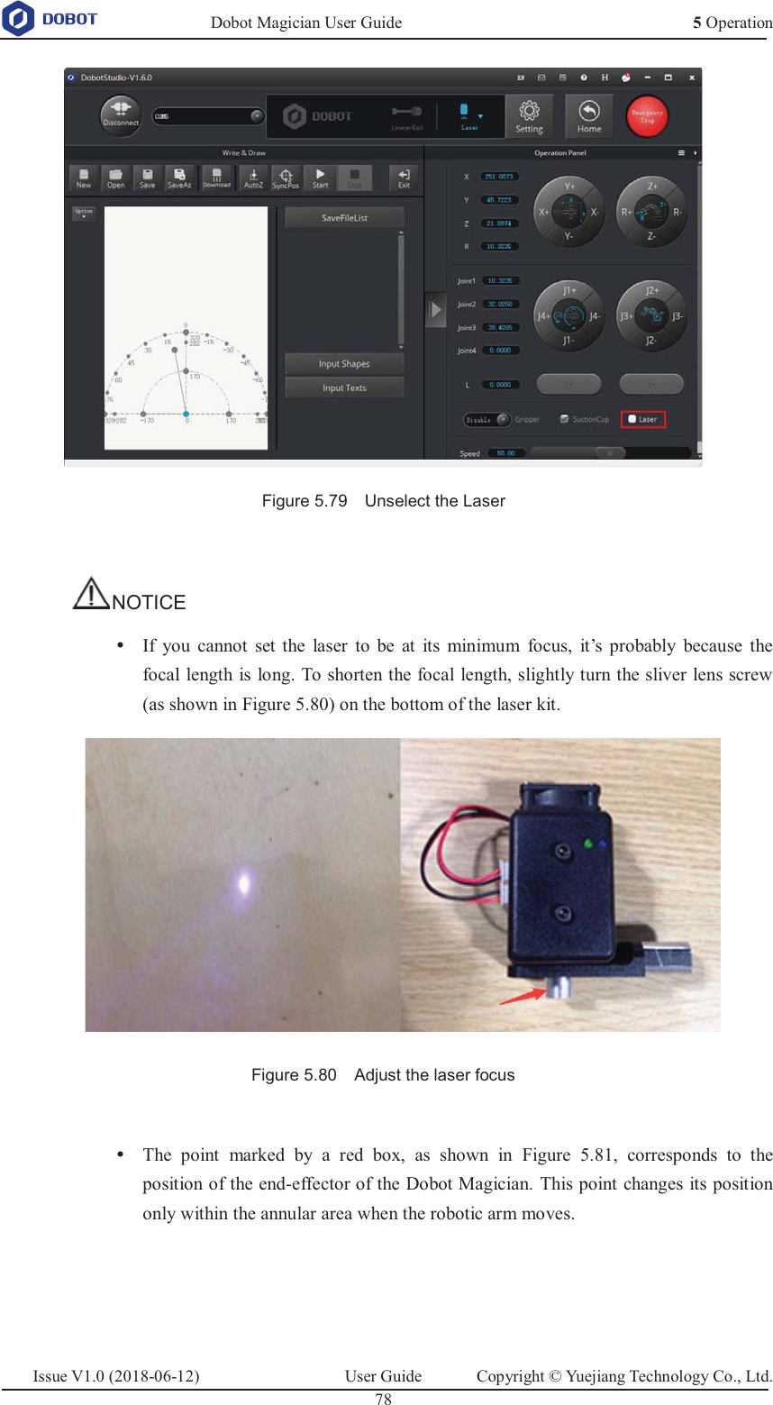   Dobot Magician User Guide 5 OperationIssue V1.0 (2018-06-12)  User Guide  Copyright © Yuejiang Technology Co., Ltd.  78    Figure 5.79  Unselect the Laser  NOTICE y If  you cannot set the laser to be at its minimum focus, it’s probably because the focal length is long. To shorten the focal length, slightly turn the sliver lens screw (as shown in Figure 5.80) on the bottom of the laser kit.  Figure 5.80    Adjust the laser focus  y The point marked by a red box, as shown in Figure 5.81, corresponds to the position of the end-effector of the Dobot Magician. This point changes its position only within the annular area when the robotic arm moves.  