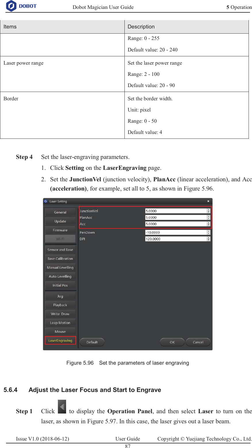   Dobot Magician User Guide 5 OperationIssue V1.0 (2018-06-12)  User Guide  Copyright © Yuejiang Technology Co., Ltd.  87   Items Description Range: 0 - 255 Default value: 20 - 240 Laser power range Set the laser power range Range: 2 - 100 Default value: 20 - 90 Border Set the border width. Unit: pixel Range: 0 - 50 Default value: 4   Step 4 Set the laser-engraving parameters.  Click Setting on the LaserEngraving page. 1. Set the JunctionVel (junction velocity), PlanAcc (linear acceleration), and Acc 2.(acceleration), for example, set all to 5, as shown in Figure 5.96.  Figure 5.96    Set the parameters of laser engraving    Adjust the Laser Focus and Start to Engrave 5.6.4 Step 1 Click    to display the Operation Panel, and then select Laser to turn on the laser, as shown in Figure 5.97. In this case, the laser gives out a laser beam. 