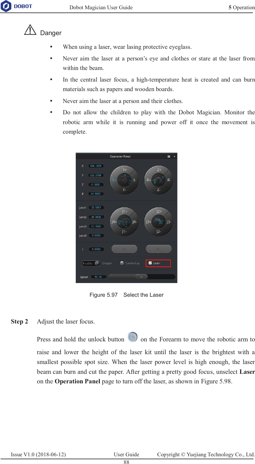   Dobot Magician User Guide 5 OperationIssue V1.0 (2018-06-12)  User Guide  Copyright © Yuejiang Technology Co., Ltd.  88    Danger y When using a laser, wear lasing protective eyeglass. y Never aim the laser at a person’s eye and clothes or stare at the laser from within the beam. y In the central laser focus, a high-temperature heat is created and can burn materials such as papers and wooden boards. y Never aim the laser at a person and their clothes. y Do not allow the children to play with the Dobot Magician. Monitor the robotic arm while it is running and power off it once the movement is complete.   Figure 5.97    Select the Laser   Step 2 Adjust the laser focus. Press and hold the unlock button    on the Forearm to move the robotic arm to raise and lower the height of the laser kit until the laser is the brightest with a smallest possible spot size. When the laser power level is high enough, the laser beam can burn and cut the paper. After getting a pretty good focus, unselect Laser on the Operation Panel page to turn off the laser, as shown in Figure 5.98.  