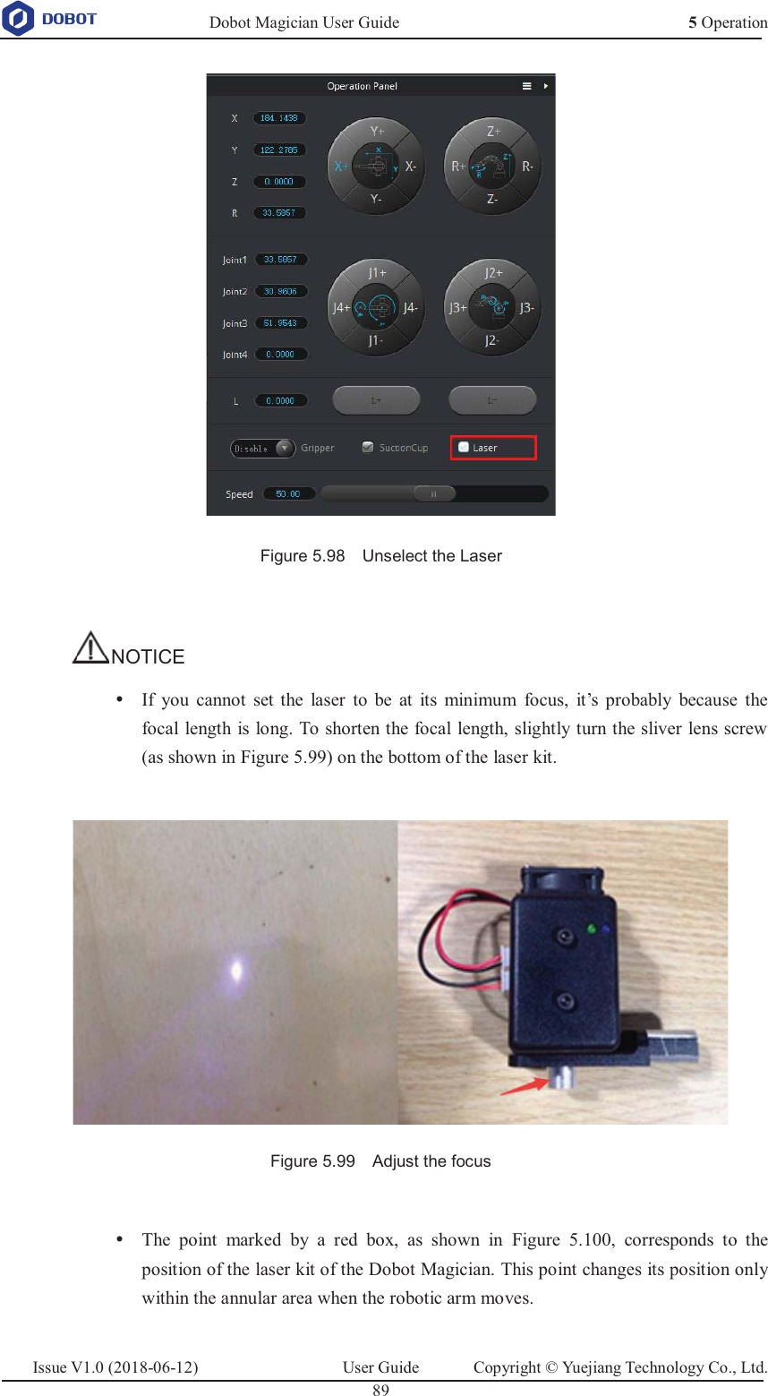   Dobot Magician User Guide 5 OperationIssue V1.0 (2018-06-12)  User Guide  Copyright © Yuejiang Technology Co., Ltd.  89    Figure 5.98    Unselect the Laser  NOTICE y If  you cannot set the laser to be at its minimum focus, it’s probably because the focal length is long. To shorten the focal length, slightly turn the sliver lens screw (as shown in Figure 5.99) on the bottom of the laser kit.   Figure 5.99    Adjust the focus  y The point marked by a red box, as shown in Figure 5.100, corresponds to the position of the laser kit of the Dobot Magician. This point changes its position only within the annular area when the robotic arm moves. 
