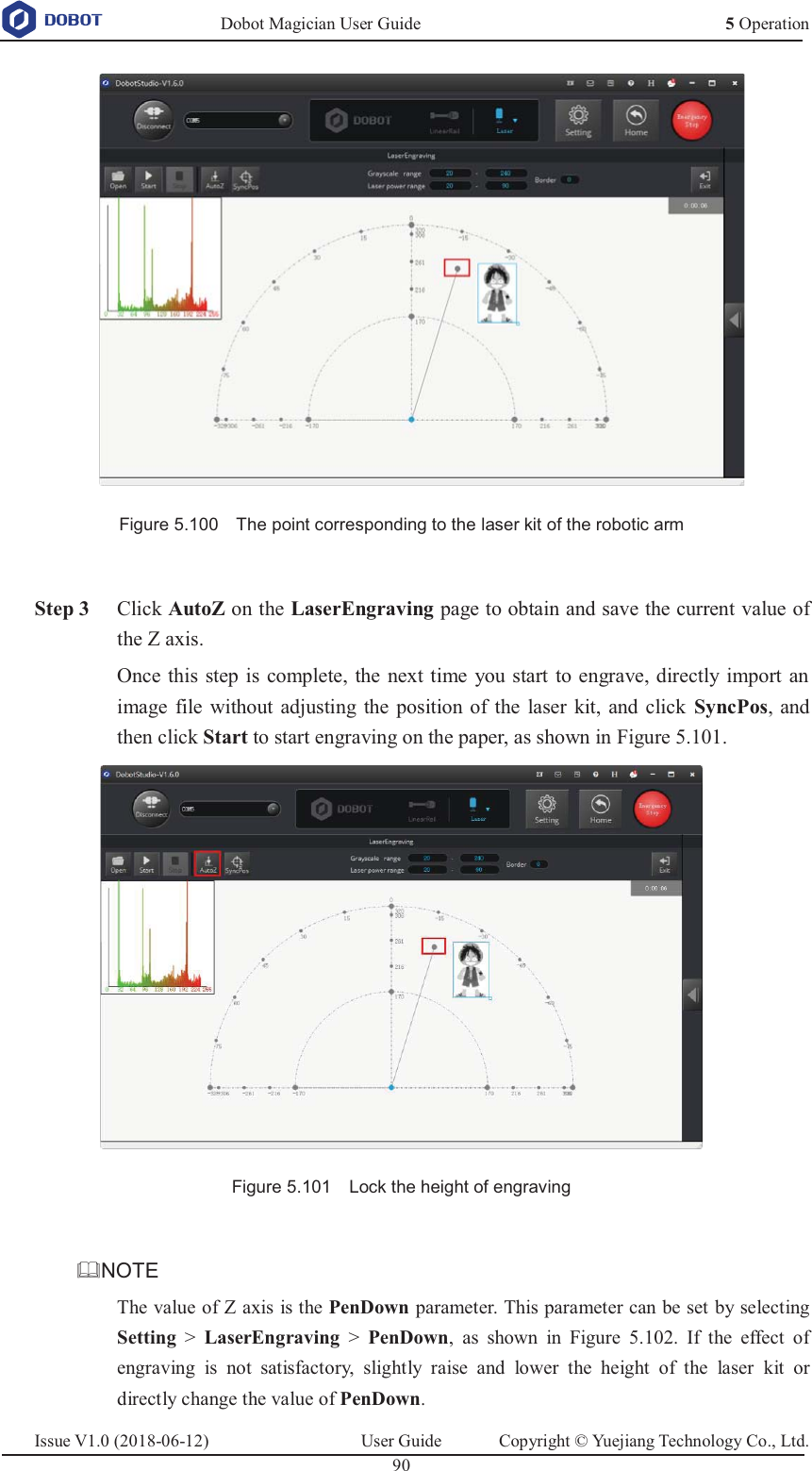   Dobot Magician User Guide 5 OperationIssue V1.0 (2018-06-12)  User Guide  Copyright © Yuejiang Technology Co., Ltd.  90    Figure 5.100    The point corresponding to the laser kit of the robotic arm   Step 3 Click AutoZ on the LaserEngraving page to obtain and save the current value of the Z axis.   Once this step is complete, the next time you start to engrave, directly import an image file without adjusting the position of the laser kit, and click SyncPos, and then click Start to start engraving on the paper, as shown in Figure 5.101.  Figure 5.101    Lock the height of engraving  NOTE The value of Z axis is the PenDown parameter. This parameter can be set by selecting Setting &gt; LaserEngraving &gt; PenDown, as shown in Figure 5.102. If the effect of engraving is not satisfactory, slightly raise and lower the height of the laser kit or directly change the value of PenDown. 