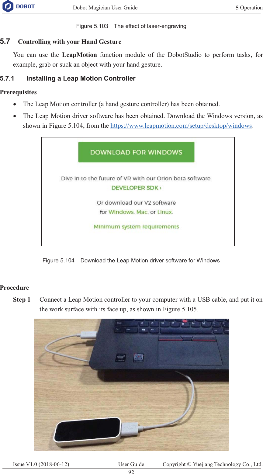   Dobot Magician User Guide 5 OperationIssue V1.0 (2018-06-12)  User Guide  Copyright © Yuejiang Technology Co., Ltd.  92   Figure 5.103    The effect of laser-engraving  Controlling with your Hand Gesture 5.7You can use the LeapMotion function module of the DobotStudio to perform tasks, for example, grab or suck an object with your hand gesture.   Installing a Leap Motion Controller 5.7.1Prerequisites x The Leap Motion controller (a hand gesture controller) has been obtained. x The Leap Motion driver software has been obtained. Download the Windows version, as shown in Figure 5.104, from the https://www.leapmotion.com/setup/desktop/windows.  Figure 5.104    Download the Leap Motion driver software for Windows    Procedure  Step 1 Connect a Leap Motion controller to your computer with a USB cable, and put it on the work surface with its face up, as shown in Figure 5.105.  