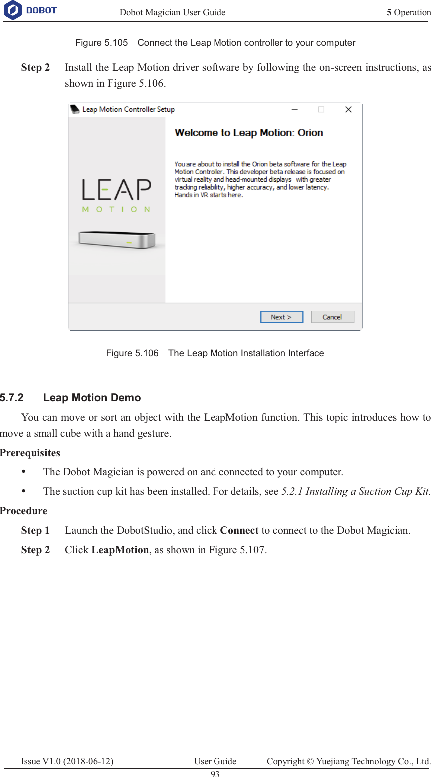   Dobot Magician User Guide 5 OperationIssue V1.0 (2018-06-12)  User Guide  Copyright © Yuejiang Technology Co., Ltd.  93   Figure 5.105    Connect the Leap Motion controller to your computer  Step 2 Install the Leap Motion driver software by following the on-screen instructions, as shown in Figure 5.106.  Figure 5.106    The Leap Motion Installation Interface    Leap Motion Demo 5.7.2You can move or sort an object with the LeapMotion function. This topic introduces how to move a small cube with a hand gesture. Prerequisites y The Dobot Magician is powered on and connected to your computer. y The suction cup kit has been installed. For details, see 5.2.1 Installing a Suction Cup Kit. Procedure  Step 1 Launch the DobotStudio, and click Connect to connect to the Dobot Magician.  Step 2 Click LeapMotion, as shown in Figure 5.107. 